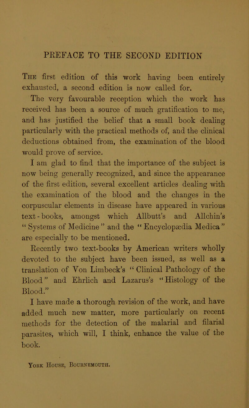 The first edition of this work having been entirely exhausted, a second edition is now called for. The very favourable reception which the work has received has been a source of much gratification to me, and has justified the belief that a small book dealing particularly with the practical methods of, and the clinical deductions obtained from, the examination of the blood would prove of service. I am glad to find that the importance of the subject is now being generally recognized, and since the appearance of the first edition, several excellent articles dealing with the examination of the blood and the changes in the corpuscular elements in disease have appeared in various text - books, amongst which Allbutt’s and Allchin’s “ Systems of Medicine ” and the “ Encyclopaedia Medica ” are especially to be mentioned. Recently two text-books by American writers wholly devoted to the subject have been issued, as well as a translation of Von Limbeck’s “ Clinical Pathology of the Blood ” and Ehrlich and Lazarus’s “ Histology of the Blood.” I have made a thorough revision of the work, and have added much new matter, more particularly on recent methods for the detection of the malarial and filarial parasites, which will, I think, enhance the value of the book. York House, Bournemouth.