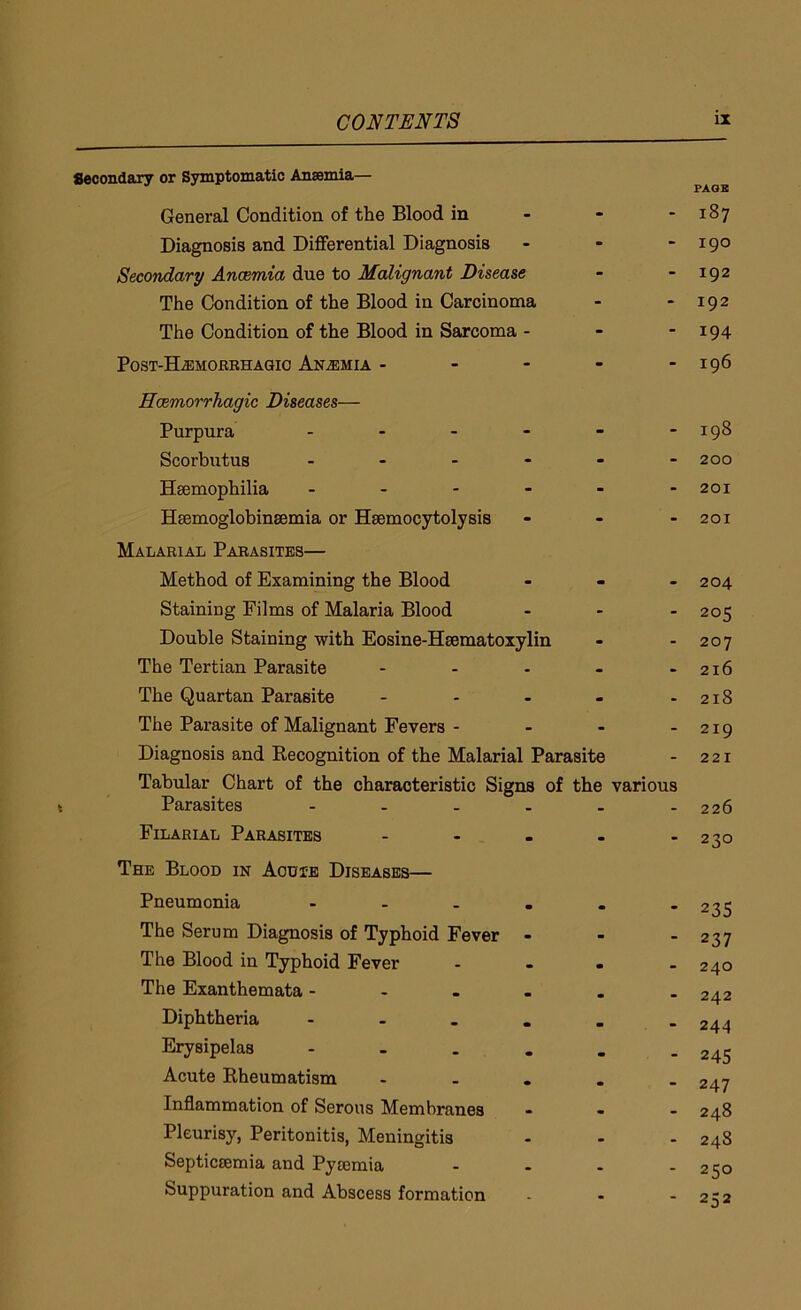 Secondary or Symptomatic Anaemia— General Condition of the Blood in Diagnosis and Differential Diagnosis - Secondary Anaemia due to Malignant Disease The Condition of the Blood in Carcinoma The Condition of the Blood in Sarcoma - Post-ELemorrhagic Anaemia - Haemorrhagic Diseases— Purpura ------ Scorbutus - Haemophilia ...... Haemoglobinsemia or Heemocytolysis - Malarial Parasites— Method of Examining the Blood - Staining Films of Malaria Blood - Double Staining with Eosine-Hsematoxylin The Tertian Parasite - The Quartan Parasite - The Parasite of Malignant Fevers - Diagnosis and Becognition of the Malarial Parasite Tabular Chart of the characteristic Signs of the various Parasites ------ Filarial Parasites - The Blood in Aouie Diseases— Pneumonia - The Serum Diagnosis of Typhoid Fever - The Blood in Typhoid Fever - The Exanthemata - Diphtheria - Erysipelas - Acute Rheumatism - Inflammation of Serous Membranes - Pleurisy, Peritonitis, Meningitis Septicaemia and Pytemia - Suppuration and Abscess formation PAGE 187 190 192 192 194 196 198 200 201 201 204 205 207 216 218 219 221 226 230 235 237 240 242 244 245 247 248 248 250 252