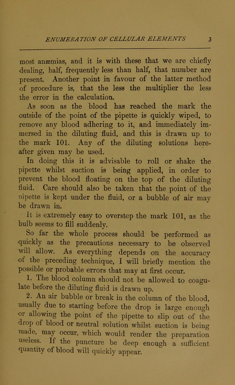 most anaemias, and it is with these that we are chiefly dealing, half, frequently less than half, that number are present. Another point in favour of the latter method of procedure is, that the less the multiplier the less the error in the calculation. As soon as the blood has reached the mark the outside of the point of the pipette is quickly wiped, to remove any blood adhering to it, and immediately im- mersed in the diluting fluid, and this is drawn up to the mark 101. Any of the diluting solutions here- after given may be used. In doing this it is advisable to roll or shake the pipette whilst suction is being applied, in order to prevent the blood floating on the top of the diluting fluid. Care should also be taken that the point of the nipette is kept under the fluid, or a bubble of air may be drawn in. It is extremely easy to overstep the mark 101, as the bulb seems to fill suddenly. So far the whole process should be performed as quickly as the precautions necessary to be observed will allow. As everything depends on the accuracy ol the preceding technique, I will briefly mention the possible or probable errors that may at first occur. 1. The blood column should not be allowed to coagu- late before the diluting fluid is drawn up. 2. An air bubble or break in the column of the blood, usually due to starting before the drop is large enough or allowing the point of the pipette to slip out of the diop of blood or neutral solution whilst suction is being made, may occur, which would render the preparation useless. If the puncture be deep enough a sufficient quantity of blood will quickly appear.