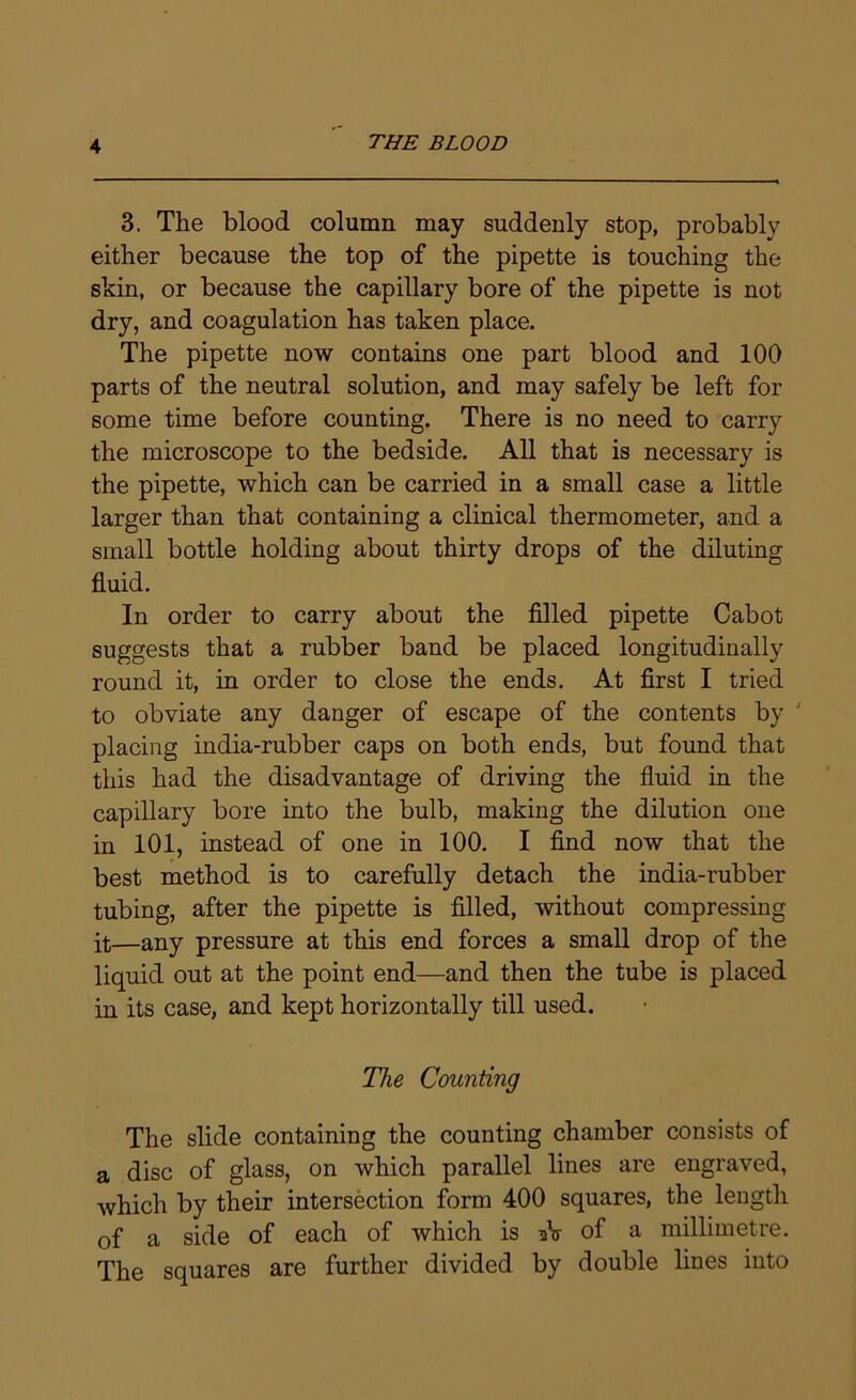 3. The blood column may suddenly stop, probably either because the top of the pipette is touching the skin, or because the capillary bore of the pipette is not dry, and coagulation has taken place. The pipette now contains one part blood and 100 parts of the neutral solution, and may safely be left for some time before counting. There is no need to carry the microscope to the bedside. All that is necessary is the pipette, which can be carried in a small case a little larger than that containing a clinical thermometer, and a small bottle holding about thirty drops of the diluting fluid. In order to carry about the filled pipette Cabot suggests that a rubber band be placed longitudinally round it, in order to close the ends. At first I tried to obviate any danger of escape of the contents by ' placing india-rubber caps on both ends, but found that this had the disadvantage of driving the fluid in the capillary bore into the bulb, making the dilution one in 101, instead of one in 100. I find now that the best method is to carefully detach the india-rubber tubing, after the pipette is filled, without compressing it—any pressure at this end forces a small drop of the liquid out at the point end—and then the tube is placed in its case, and kept horizontally till used. The Counting The slide containing the counting chamber consists of a disc of glass, on which parallel lines are engraved, which by their intersection form 400 squares, the length of a side of each of which is -hs of a millimetre. The squares are further divided by double lines into