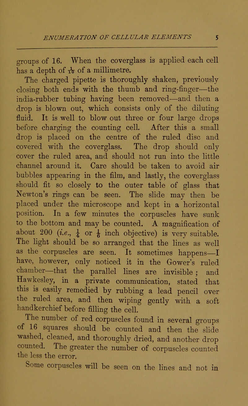 groups of 16. When the coverglass is applied each cell has a depth of tV of a millimetre. The charged pipette is thoroughly shaken, previously closing both ends with the thumb and ring-finger—the india-rubber tubing having been removed—and then a drop is blown out, which consists only of the diluting fluid. It is well to blow out three or four large drops before charging the counting cell. After this a small drop is placed on the centre of the ruled disc and covered with the coverglass. The drop should only cover the ruled area, and should not run into the little channel around it. Care should be taken to avoid air bubbles appearing in the film, and lastly, the coverglass should fit so closely to the outer table of glass that Newton’s rings can be seen. The slide may then be placed under the microscope and kept in a horizontal position. In a few minutes the corpuscles have sunk to the bottom and may be counted. A magnification of about 200 («.<?., i or ^ inch objective) is very suitable. The light should be so arranged that the lines as well as the corpuscles are seen. It sometimes happens—I have, however, only noticed it in the Gower’s ruled chamber—that the parallel lines are invisible ; and Hawkesley, in a private communication, stated that this is easily remedied by rubbing a lead pencil over the ruled area, and then wiping gently with a soft handkerchief before filling the cell. The number of red corpuscles found in several groups of 16 squares should be counted and then the slide washed, cleaned, and thoroughly dried, and another drop counted. The greater the number of corpuscles counted the less the error. Some corpuscles will be seen on the lines and not in