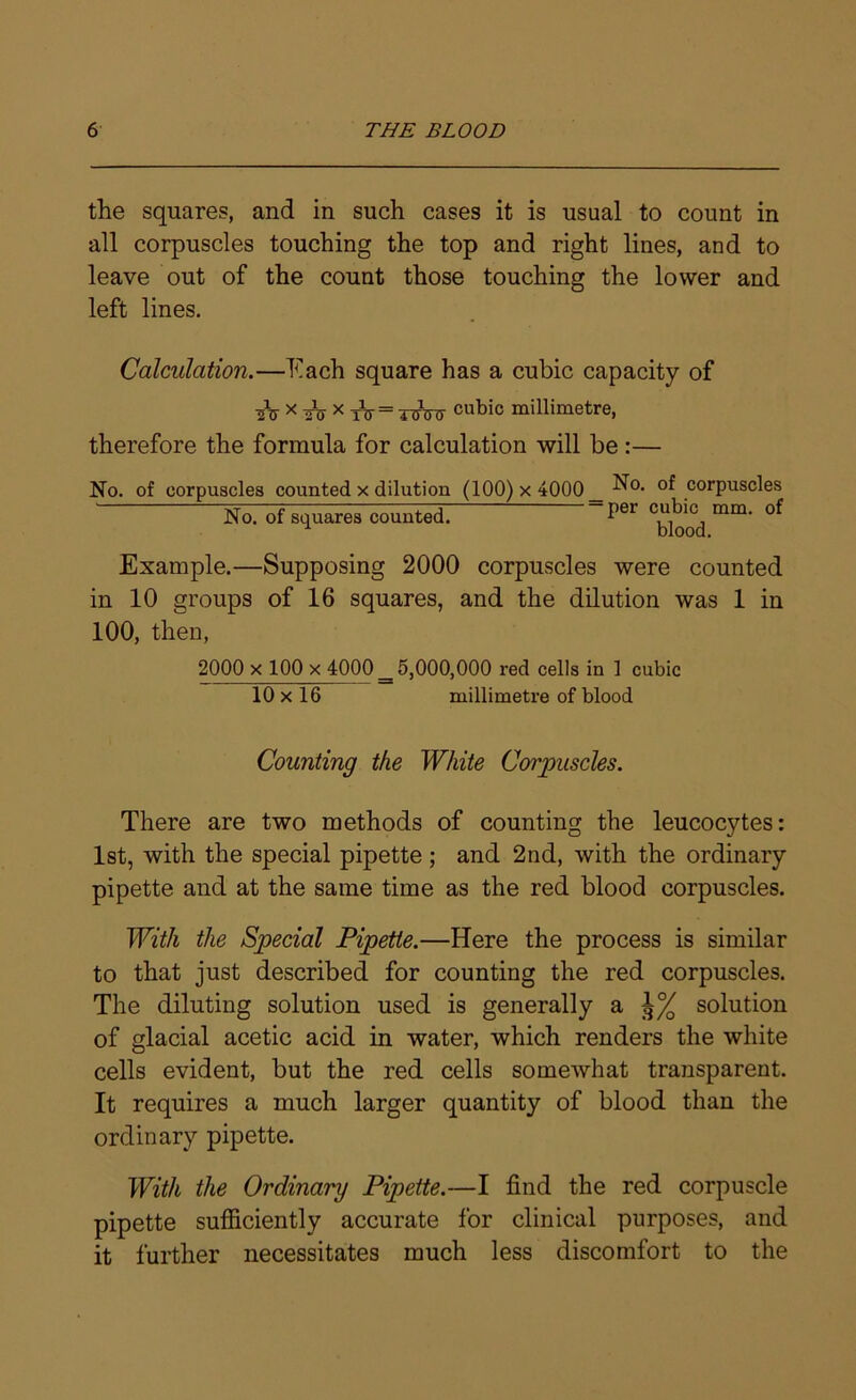 the squares, and in such cases it is usual to count in all corpuscles touching the top and right lines, and to leave out of the count those touching the lower and left lines. Calculation.—Each square has a cubic capacity of A x A x A = 4 Atj- cubic millimetre, therefore the formula for calculation will be:— No. of corpuscles counted x dilution (100) x 4000 _ N0, of corpuscles No. of squares counted. Per rni11, Example.—Supposing 2000 corpuscles were counted in 10 groups of 16 squares, and the dilution was 1 in 100, then, 2000 x 100 x 4000 _ 5,000,000 red cells in 1 cubic 10 x 16 millimetre of blood Counting the White Corpuscles. There are two methods of counting the leucocytes: 1st, with the special pipette; and 2nd, with the ordinary pipette and at the same time as the red blood corpuscles. With the Special Pipette.—Here the process is similar to that just described for counting the red corpuscles. The diluting solution used is generally a solution of glacial acetic acid in water, which renders the white cells evident, but the red cells somewhat transparent. It requires a much larger quantity of blood than the ordinary pipette. With the Ordinary Pipette.—I find the red corpuscle pipette sufficiently accurate for clinical purposes, and it further necessitates much less discomfort to the