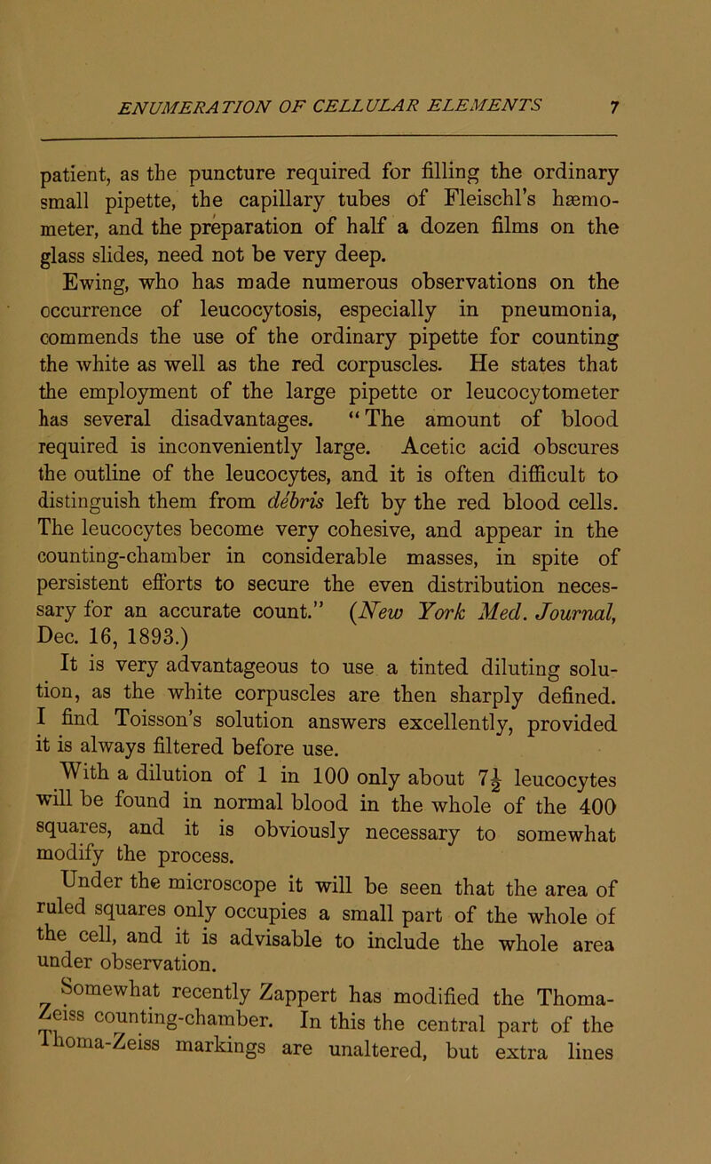 patient, as the puncture required for filling the ordinary small pipette, the capillary tubes of Fleischl’s hmmo- meter, and the preparation of half a dozen films on the glass slides, need not be very deep. Ewing, who has made numerous observations on the occurrence of leucocytosis, especially in pneumonia, commends the use of the ordinary pipette for counting the white as well as the red corpuscles. He states that the employment of the large pipette or leucocytometer has several disadvantages. “ The amount of blood required is inconveniently large. Acetic acid obscures the outline of the leucocytes, and it is often difficult to distinguish them from debris left by the red blood cells. The leucocytes become very cohesive, and appear in the counting-chamber in considerable masses, in spite of persistent eflorts to secure the even distribution neces- sary for an accurate count.” (New York Med. Journal, Dec. 16, 1893.) It is very advantageous to use a tinted diluting solu- tion, as the white corpuscles are then sharply defined. I find Toisson’s solution answers excellently, provided it is always filtered before use. With a dilution of 1 in 100 only about 7^ leucocytes will be found in normal blood in the whole of the 400 squares, and it is obviously necessary to somewhat modify the process. Under the microscope it will be seen that the area of ruled squares only occupies a small part of the whole of the cell, and it is advisable to include the whole area under observation. Somewhat recently Zappert has modified the Thoma- eiss counting-chamber. In this the central part of the oma-Zeiss markings are unaltered, but extra lines
