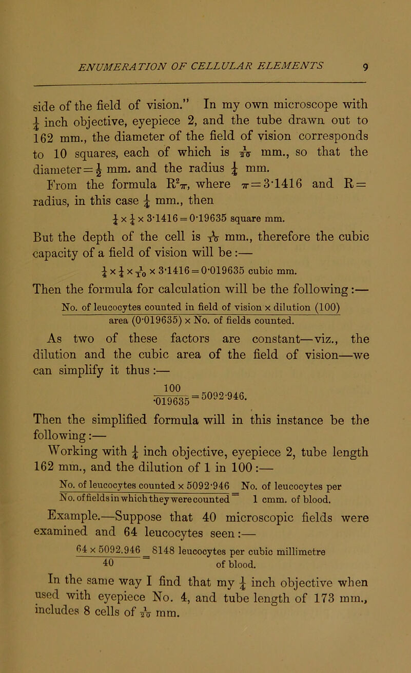 side of the field of vision.” In my own microscope with ^ inch objective, eyepiece 2, and the tube drawn out to 162 mm., the diameter of the field of vision corresponds to 10 squares, each of which is mm., so that the diameter=J mm. and the radius £ mm. From the formula RV, where tt = 3T416 and R = radius, in this case J mm., then 4 x £ x 3‘1416 = 0'19635 square mm. But the depth of the cell is TV mm., therefore the cubic capacity of a field of vision will be :— I x i x to x 3'1416 = 0'019635 cubic mm. Then the formula for calculation will be the following:— No. of leucocytes counted in field of vision x dilution (100) area (0-019635) x No. of fields counted. As two of these factors are constant—viz., the dilution and the cubic area of the field of vision—we can simplify it thus :— 100 •019635 = 50<J2’946, Then the simplified formula will in this instance be the following:— Working with \ inch objective, eyepiece 2, tube length 162 mm., and the dilution of 1 in 100 :— No. of leucocytes counted x 5092‘946 No. of leucocytes per No.offieldsinwhichtheywerecounted- 1 cmm. of blood. Example.—Suppose that 40 microscopic fields were examined and 64 leucocytes seen:— 64 x 5092,946 8148 leucocytes per cubic millimetre 10 of blood. In the same way I find that my ^ inch objective when used with eyepiece No. 4, and tube length of 173 min., includes 8 cells of sV mm.