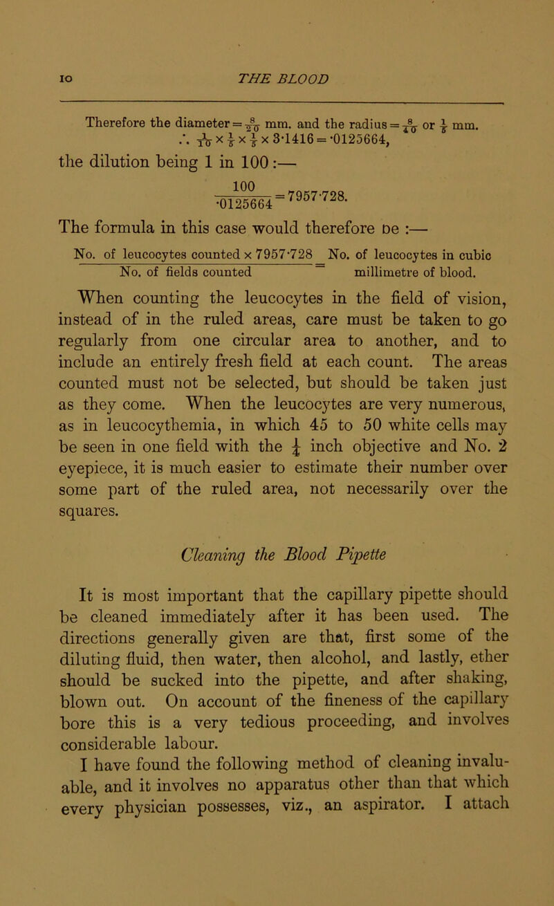 Therefore the diameter = mm. and the radius = ^ or } mm. .\ tV x 7 x t x 3>1416 = -0125664, the dilution being 1 in 100:— 100 •0125664 7957-728. The formula in this case would therefore De :— No. of leucocytes counted x 7957'728 No. of leucocytes in cubic No. of fields counted — millimetre of blood. When counting the leucocytes in the field of vision, instead of in the ruled areas, care must be taken to go regularly from one circular area to another, and to include an entirely fresh field at each count. The areas counted must not be selected, but should be taken just as they come. When the leucocytes are very numerous, as in leucocythemia, in which 45 to 50 white cells may be seen in one field with the £ inch objective and No. 2 ejmpiece, it is much easier to estimate their number over some part of the ruled area, not necessarily over the squares. Cleaning the Blood Pipette It is most important that the capillary pipette should be cleaned immediately after it has been used. The directions generally given are that, first some of the diluting fluid, then water, then alcohol, and lastly, ether should be sucked into the pipette, and after shaking, blown out. On account of the fineness of the capillary bore this is a very tedious proceeding, and involves considerable labour. I have found the following method of cleaning invalu- able, and it involves no apparatus other than that which