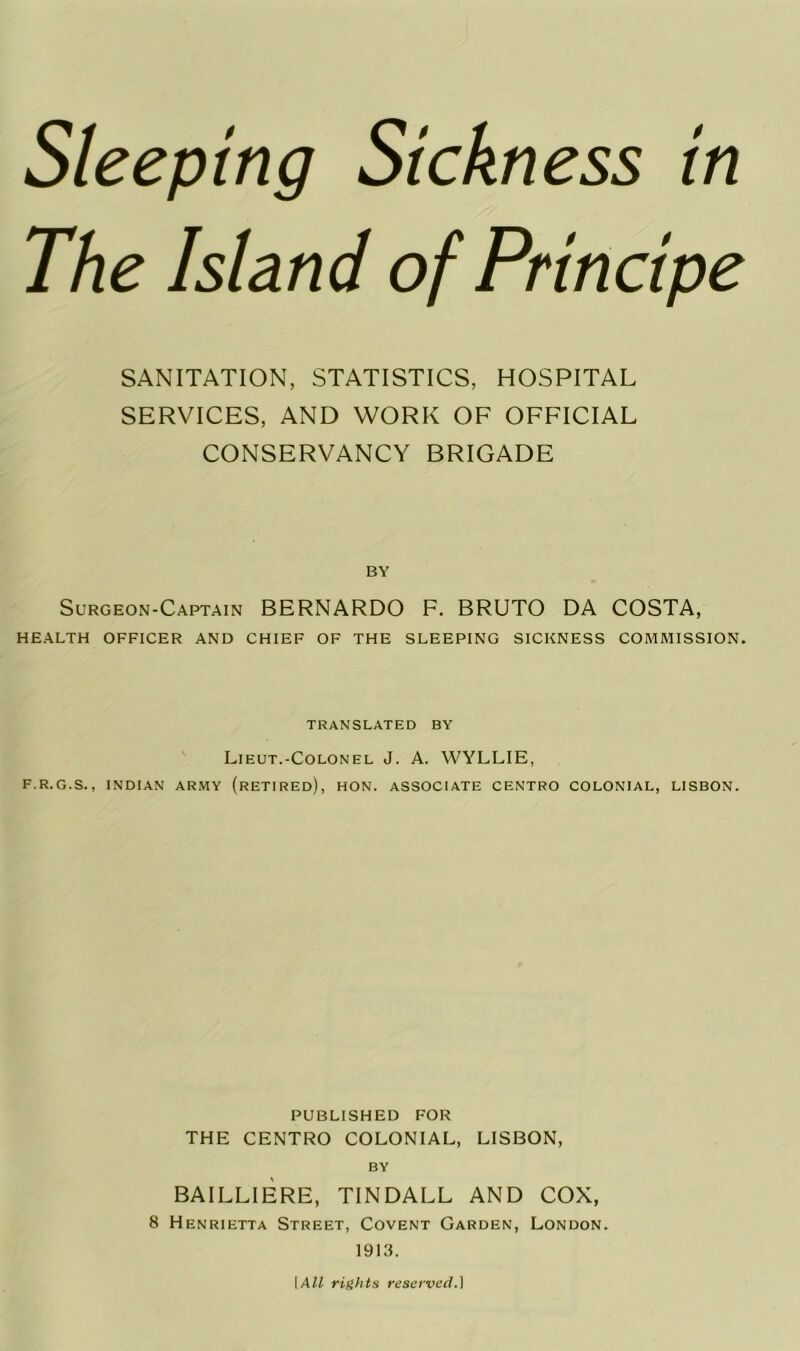 The Island of Principe SANITATION, STATISTICS, HOSPITAL SERVICES, AND WORK OF OFFICIAL CONSERVANCY BRIGADE BY Surgeon-Captain BERNARDO F. BRUTO DA COSTA, HEALTH OFFICER AND CHIEF OF THE SLEEPING SICKNESS COMMISSION. TRANSLATED BY Lieut.-Colonel J. A. WYLLIE, F.R.G.S., INDIAN ARMY (RETIRED), HON. ASSOCIATE CENTRO COLONIAL, LISBON. PUBLISHED FOR THE CENTRO COLONIAL, LISBON, BY BAILLIERE, TINDALL AND COX, 8 Henrietta Street, Covent Garden, London. 1913. I All rights reserved.]