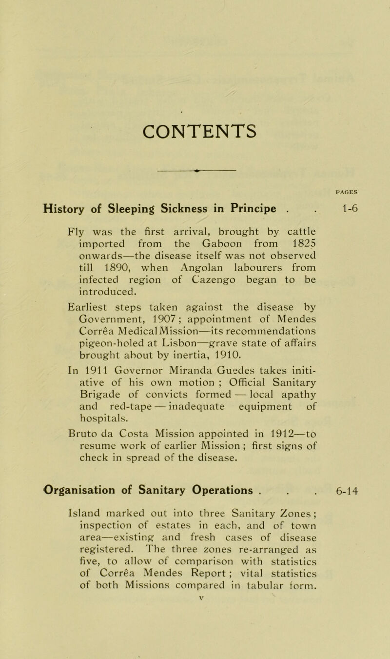 CONTENTS History of Sleeping Sickness in Principe . Fly was the first arrival, brought by cattle imported from the Gaboon from 1825 onwards—the disease itself was not observed till 1890, when Angolan labourers from infected region of Cazengo began to be introduced. Earliest steps taken against the disease by Government, 1907; appointment of Mendes Correa Medical Mission—its recommendations pigeon-holed at Lisbon—grave state of affairs brought about by inertia, 1910. In 1911 Governor Miranda Guedes takes initi- ative of his own motion ; Official Sanitary Brigade of convicts formed — local apathy and red-tape — inadequate equipment of hospitals. Bruto da Costa Mission appointed in 1912—to resume work of earlier Mission ; first signs of check in spread of the disease. Organisation of Sanitary Operations . Island marked out into three Sanitary Zones; inspection of estates in each, and of town area—existing and fresh cases of disease registered. The three zones re-arranged as five, to allow of comparison with statistics of Correa Mendes Report ; vital statistics of both Missions compared in tabular form. PAGES 1-6 6-14