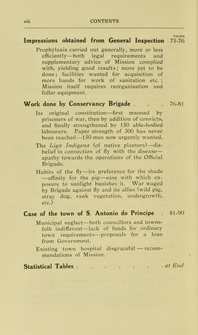 Impressions obtained from General Inspection Prophylaxis carried out generally, more or less efficiently—both legal requirements and supplementary advice of Mission complied with, yielding good results ; more yet to be done; facilities wanted for acquisition of more hands for work of sanitation etc. ; Mission itself requires reorganisation and fuller equipment. Work done by Conservancy Brigade . Its original constitution—first manned by prisoners of war, then by addition of convicts, and finally strengthened by 150 able-bodied labourers. Paper strength of 300 has never been reached—150 men now urgent^ wanted. The Liga Indigena (of native planters)—dis- belief in connection of fly with the disease— apathy towards the operations of the Official Brigade. Habits of the fly—its preference for the shade —affinity for the pig—ease with which ex- posure to sunlight banishes it. War waged by Brigade against fly and its allies (wild pig, stray dog, rank vegetation, undergrowth, etc.) Case of the town of S. Antonio do Principe Municipal neglect—both councillors and towns- folk indifferent—lack of funds for ordinary town requirements—proposals for a loan from Government. Existing town hospital disgraceful — recom- mendations of Mission. PAGES- 75-76 76-81 81-90' Statistical Tables . . at End