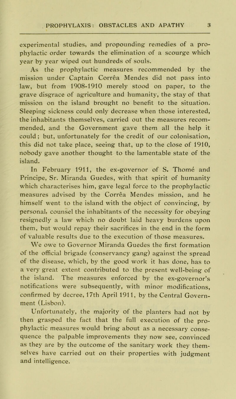 experimental studies, and propounding remedies of a pro- phylactic order towards the elimination of a scourge which year by year wiped out hundreds of souls. As the prophylactic measures recommended by the mission under Captain Correa Mendes did not pass into law, but from 1908-1910 merely stood on paper, to the grave disgrace of agriculture and humanity, the stay of that mission on the island brought no benefit to the situation. Sleeping sickness could only decrease when those interested, the inhabitants themselves, carried out the measures recom- mended, and the Government gave them all the help it could ; but, unfortunately for the credit of our colonisation, this did not take place, seeing that, up to the close of 1910, nobody gave another thought to the lamentable state of the island. In February 1911, the ex-governor of S. Thome and Principe, Sr. Miranda Guedes, with that spirit of humanity which characterises him, gave legal force to the prophylactic measures advised by the Correa Mendes mission, and he himself went to the island with the object of convincing, by personal, counsel the inhabitants of the necessity for obeying resignedly a law which no doubt laid heavy burdens upon them, but would repay their sacrifices in the end in the form of valuable results due to the execution of those measures. We owe to Governor Miranda Guedes the first formation of the official brigade (conservancy gang) against the spread of the disease, which, by the good work it has done, has to a very great extent contributed to the present well-being of the island. The measures enforced by the ex-governor’s notifications were subsequently, with minor modifications, confirmed by decree, 17th April 1911, by the Central Govern- ment (Lisbon). Unfortunately, the majority of the planters had not by then grasped the fact that the full execution of the pro- phylactic measures would bring about as a necessary conse- quence the palpable improvements they now see, convinced as they are by the outcome of the sanitary work they them- selves have carried out on their properties with judgment and intelligence.