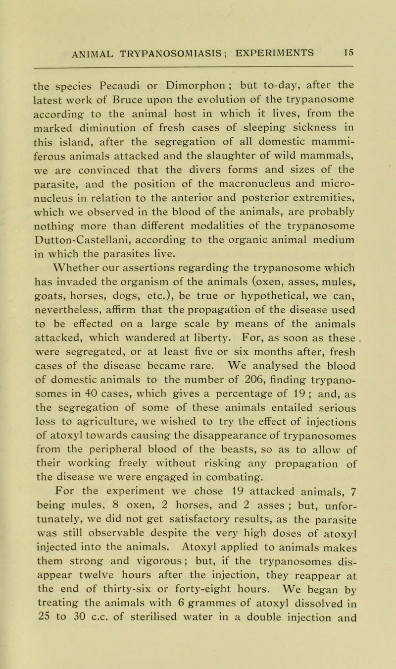 the species Pecaudi or Dimorphon ; but to-day, after the latest work of Bruce upon the evolution of the trypanosome according- to the animal host in which it lives, from the marked diminution of fresh cases of sleeping sickness in this island, after the segregation of all domestic mammi- ferous animals attacked and the slaughter of wild mammals, we are convinced that the divers forms and sizes of the parasite, and the position of the macronucleus and micro- nucleus in relation to the anterior and posterior extremities, which we observed in the blood of the animals, are probably nothing more than different modalities of the trypanosome Dutton-Castellani, according to the organic animal medium in which the parasites live. Whether our assertions regarding the trypanosome which has invaded the organism of the animals (oxen, asses, mules, goats, horses, dogs, etc.), be true or hypothetical, we can, nevertheless, affirm that the propagation of the disease used to be effected on a large scale by means of the animals attacked, which wandered at liberty. For, as soon as these were segregated, or at least five or six months after, fresh cases of the disease became rare. We analysed the blood of domestic animals to the number of 206, finding trypano- somes in 40 cases, which gives a percentage of 19 ; and, as the segregation of some of these animals entailed serious loss to agriculture, we wished to try the effect of injections of atoxyl towards causing the disappearance of trypanosomes from the peripheral blood of the beasts, so as to allow of their working freely without risking any propagation of the disease we were engaged in combating. For the experiment we chose 19 attacked animals, 7 being mules, 8 oxen, 2 horses, and 2 asses ; but, unfor- tunately, we did not get satisfactory results, as the parasite was still observable despite the very high doses of atoxyl injected into the animals. Atoxyl applied to animals makes them strong and vigorous; but, if the trypanosomes dis- appear twelve hours after the injection, they reappear at the end of thirty-six or forty-eight hours. We began by treating the animals with 6 grammes of atoxyl dissolved in 25 to 30 c.c. of sterilised water in a double injection and