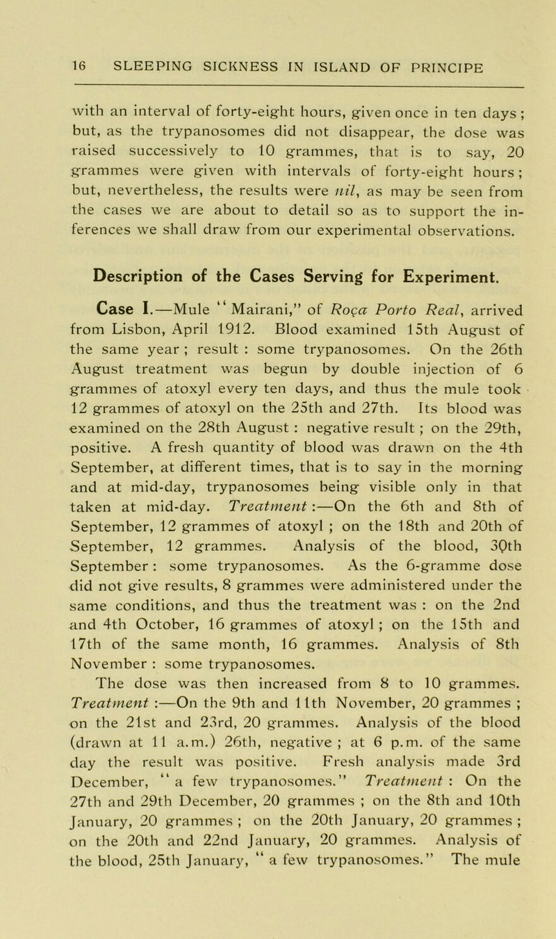 with an interval of forty-eight hours, given once in ten days ; but, as the trypanosomes did not disappear, the dose was raised successively to 10 grammes, that is to say, 20 grammes were given with intervals of forty-eight hours; but, nevertheless, the results were nil, as may be seen from the cases we are about to detail so as to support the in- ferences we shall draw from our experimental observations. Description of the Cases Serving for Experiment. Case I.—Mule “Mairani,” of Roga Porto Real, arrived from Lisbon, April 1912. Blood examined 15th August of the same year ; result : some trypanosomes. On the 26th August treatment was begun by double injection of 6 grammes of atoxyl every ten days, and thus the mule took 12 grammes of atoxyl on the 25th and 27th. Its blood was examined on the 28th August : negative result ; on the 29th, positive. A fresh quantity of blood was drawn on the 4th September, at different times, that is to say in the morning and at mid-day, trypanosomes being visible only in that taken at mid-day. Treatment:—On the 6th and 8th of September, 12 grammes of atoxyl ; on the 18th and 20th of September, 12 grammes. Analysis of the blood, 30th September : some trypanosomes. As the 6-gramme dose did not give results, 8 grammes were administered under the same conditions, and thus the treatment was : on the 2nd and 4th October, 16 grammes of atoxyl ; on the 15th and 17th of the same month, 16 grammes. Analysis of 8th November : some trypanosomes. The dose was then increased from 8 to 10 grammes. Treatment :—On the 9th and 11th November, 20 grammes ; on the 21st and 23rd, 20 grammes. Analysis of the blood (drawn at 11 a.m.) 26th, negative; at 6 p.m. of the same day the result was positive. Fresh analysis made 3rd December, “ a few trypanosomes.” Treatment : On the 27th and 29th December, 20 grammes ; on the 8th and 10th January, 20 grammes ; on the 20th January, 20 grammes ; on the 20th and 22nd January, 20 grammes. Analysis of the blood, 25th January, “ a few trypanosomes.” The mule