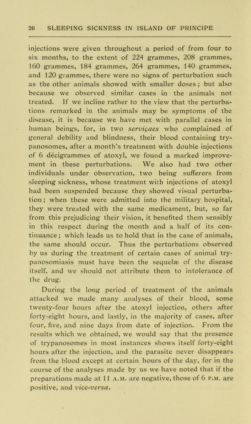 injections were given throughout a period of from four to six months, to the extent of 224 grammes, 208 grammes, 160 grammes, 184 grammes, 264 grammes, 140 grammes, and 120 grammes, there were no signs of perturbation such as the other animals showed with smaller doses ; but also because we observed similar cases in the animals not treated. If we incline rather to the view that the perturba- tions remarked in the animals may be symptoms of the disease, it is because we have met with parallel cases in human beings, for, in two servigaes who complained of general debility and blindness, their blood containing try- panosomes, after a month’s treatment with double injections of 6 decigrammes of atoxyl, we found a marked improve- ment in these perturbations. We also had two other individuals under observation, two being sufferers from sleeping sickness, whose treatment with injections of atoxyl had been suspended because they showed visual perturba- tion ; when these were admitted into the military hospital, they were treated with the same medicament, but, so far from this prejudicing their vision, it benefited them sensibly in this respect during the month and a half of its con- tinuance ; which leads us to hold that in the case of animals, the same should occur. Thus the perturbations observed by us during the treatment of certain cases of animal try- panosomiasis must have been the sequelae of the disease itself, and we should not attribute them to intolerance of the drug. During the long period of treatment of the animals attacked we made many analyses of their blood, some twenty-four hours after the atoxyl injection, others after forty-eight hours, and lastly, in the majority of cases, after four, five, and nine days from date of injection. From the results which we obtained, we would say that the presence of trypanosomes in most instances shows itself forty-eight hours after the injection, and the parasite never disappears from the blood except at certain hours of the day, for in the course of the analyses made by us we have noted that if the preparations made at 11 a.m. are negative, those of 6 p.m. are positive, and vice-versa.