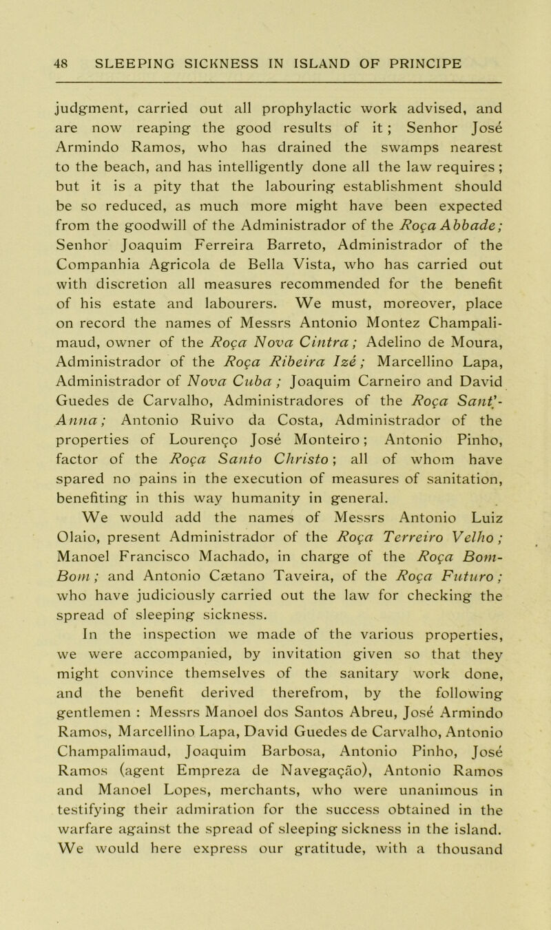 judgment, carried out all prophylactic work advised, and are now reaping the good results of it ; Senhor Jose Armindo Ramos, who has drained the swamps nearest to the beach, and has intelligently done all the law requires ; but it is a pity that the labouring establishment should be so reduced, as much more might have been expected from the goodwill of the Administrador of the Roga Abbade; Senhor Joaquim Ferreira Barreto, Administrador of the Companhia Agricola de Bella Vista, who has carried out with discretion all measures recommended for the benefit of his estate and labourers. We must, moreover, place on record the names of Messrs Antonio Montez Champali- maud, owner of the Roga Nova Cintra; Adelino de Moura, Administrador of the Roga Ribeira Ize; Marcellino Lapa, Administrador of Nova Cuba ; Joaquim Carneiro and David Guedes de Carvalho, Administradores of the Roga Sant'- Anna; Antonio Ruivo da Costa, Administrador of the properties of Lourengo Jose Monteiro; Antonio Pinho, factor of the Roga Santo Christo; all of whom have spared no pains in the execution of measures of sanitation, benefiting in this way humanity in general. We would add the names of Messrs Antonio Luiz Olaio, present Administrador of the Roga Terreiro Velho; Manoel Francisco Machado, in charge of the Roga Bom- Bom; and Antonio Castano Taveira, of the Roga Futuro; who have judiciously carried out the law for checking the spread of sleeping sickness. In the inspection we made of the various properties, we were accompanied, by invitation given so that they might convince themselves of the sanitary work done, and the benefit derived therefrom, by the following gentlemen : Messrs Manoel dos Santos Abreu, Jose Armindo Ramos, Marcellino Lapa, David Guedes de Carvalho, Antonio Champalimaud, Joaquim Barbosa, Antonio Pinho, Jose Ramos (agent Empreza de Navegagao), Antonio Ramos and Manoel Lopes, merchants, who were unanimous in testifying their admiration for the success obtained in the warfare against the spread of sleeping sickness in the island. We would here express our gratitude, with a thousand