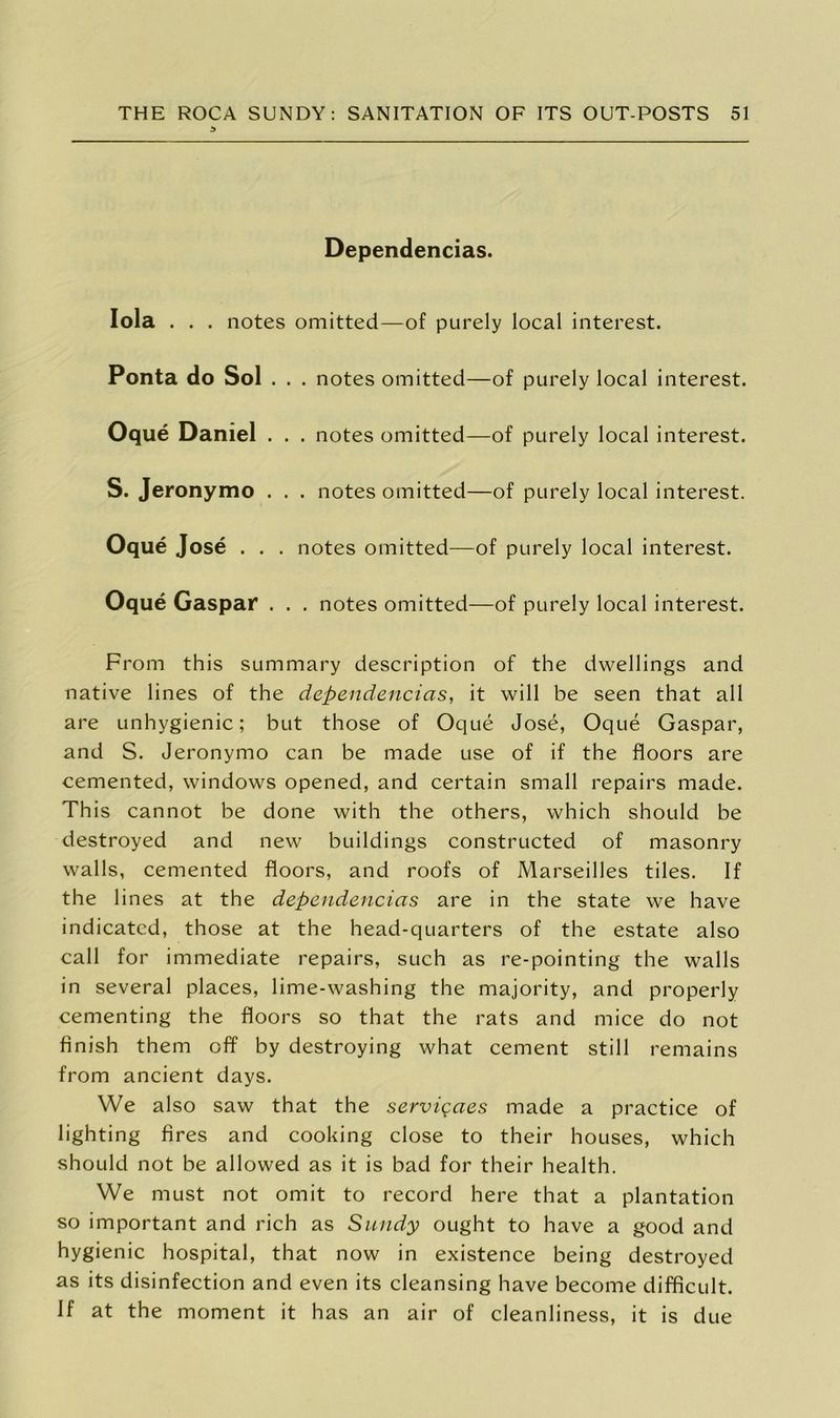 3 Dependencias. Iola . . . notes omitted—of purely local interest. Ponta do Sol . . . notes omitted—of purely local interest. Oque Daniel . . . notes omitted—of purely local interest. S. Jeronymo . . . notes omitted—of purely local interest. Oque Jose . . . notes omitted—of purely local interest. Oque Gaspar . . . notes omitted—of purely local interest. From this summary description of the dwellings and native lines of the dependencias, it will be seen that all are unhygienic; but those of Oque Jose, Oque Gaspar, and S. Jeronymo can be made use of if the floors are cemented, windows opened, and certain small repairs made. This cannot be done with the others, which should be destroyed and new buildings constructed of masonry walls, cemented floors, and roofs of Marseilles tiles. If the lines at the dependencias are in the state we have indicated, those at the head-quarters of the estate also call for immediate repairs, such as re-pointing the walls in several places, lime-washing the majority, and properly cementing the floors so that the rats and mice do not finish them off by destroying what cement still remains from ancient days. We also saw that the servigaes made a practice of lighting fires and cooking close to their houses, which should not be allowed as it is bad for their health. We must not omit to record here that a plantation so important and rich as Sundy ought to have a good and hygienic hospital, that now in existence being destroyed as its disinfection and even its cleansing have become difficult. If at the moment it has an air of cleanliness, it is due