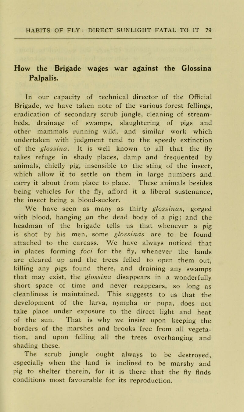 How the Brigade wages war against the Glossina Palpalis. In our capacity of technical director of the Official Brigade, we have taken note of the various forest fellings, eradication of secondary scrub jungle, cleaning of stream- beds, drainage of swamps, slaughtering of pigs and other mammals running wild, and similar work which undertaken with judgment tend to the speedy extinction of the glossina. It is well known to all that the fly takes refuge in shady places, damp and frequented by animals, chiefly pig, insensible to the sting of the insect, which allow it to settle on them in large numbers and carry it about from place to place. These animals besides being vehicles for the fly, afford it a liberal sustenance, the insect being a blood-sucker. We have seen as many as thirty glossinas, gorged with blood, hanging pn the dead body of a pig; and the headman of the brigade tells us that whenever a pig is shot by his men, some glossinas are to be found attached to the carcass. We have always noticed that in places forming foci for the fly, whenever the lands are cleared up and the trees felled to open them out, killing any pigs found there, and draining any swamps that may exist, the glossina disappears in a wonderfully short space of time and never reappears, so long as cleanliness is maintained. This suggests to us that the development of the larva, nympha or pupa, does not take place under exposure to the direct light and heat of the sun. That is why we insist upon keeping the borders of the marshes and brooks free from all vegeta- tion, and upon felling all the trees overhanging and shading these. The scrub jungle ought always to be destroyed, especially when the land is inclined to be marshy and pig to shelter therein, for it is there that the fly finds conditions most favourable for its reproduction.