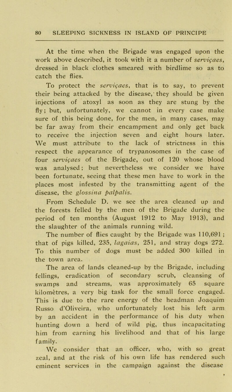 At the time when the Brigade was engaged upon the work above described, it took with it a number of servigaes, dressed in black clothes smeared with birdlime so as to catch the flies. To protect the servigaes, that is to say, to prevent their being attacked by the disease,'they should be given injections of atoxyl as soon as they are stung by the fly; but, unfortunately, we cannot in every case make sure of this being done, for the men, in many cases, may be far away from their encampment and only get back to receive the injection seven and eight hours later. We must attribute to the lack of strictness in this respect the appearance of trypanosomes in the case of four servigaes of the Brigade, out of 120 whose blood was analysed; but nevertheless we consider we have been fortunate, seeing that these men have to work in the places most infested by the transmitting agent of the disease, the glossina palpalis. From Schedule D. we see the area cleaned up and the forests felled by the men of the Brigade during the period of ten months (August 1912 to May 1913), and the slaughter of the animals running wild. The number of flies caught by the Brigade was 110,691 ; that of pigs killed, 235, lagaias, 251, and stray dogs 272. To this number of dogs must be added 300 killed in the town area. The area of lands cleaned-up by the Brigade, including fellings, eradication of secondary scrub, cleansing of swamps and streams, was approximately 65 square kilometres, a very big task for the small force engaged. This is due to the rare energy of the headman Joaquim Russo d’Oliveira, who unfortunately lost his left arm by an accident in the performance of his duty when hunting down a herd of wild pig, thus incapacitating him from earning his livelihood and that of his large family. We consider that an officer, who, with so great zeal, and at the risk of his own life has rendered such eminent services in the campaign against the disease