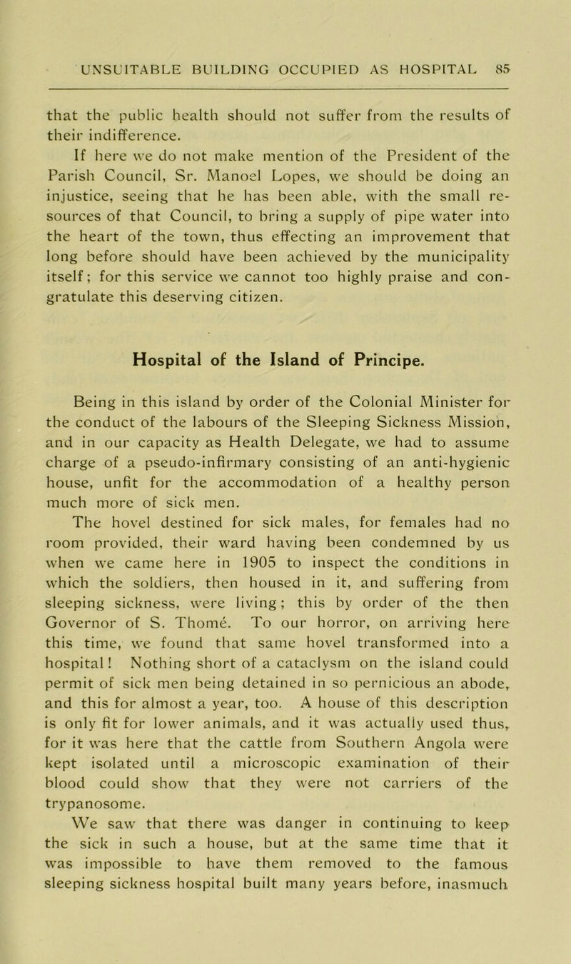 that the public health should not suffer from the results of their indifference. If here we do not make mention of the President of the Parish Council, Sr. Manoel Lopes, we should be doing an injustice, seeing that he has been able, with the small re- sources of that Council, to bring a supply of pipe water into the heart of the town, thus effecting an improvement that long before should have been achieved by the municipality itself; for this service we cannot too highly praise and con- gratulate this deserving citizen. Hospital of the Island of Principe. Being in this island by order of the Colonial Minister for the conduct of the labours of the Sleeping Sickness Mission, and in our capacity as Health Delegate, we had to assume charge of a pseudo-infirmary consisting of an anti-hygienic house, unfit for the accommodation of a healthy person much more of sick men. The hovel destined for sick males, for females had no room provided, their ward having been condemned by us when we came here in 1905 to inspect the conditions in which the soldiers, then housed in it, and suffering from sleeping sickness, were living; this by order of the then Governor of S. Thome. To our horror, on arriving here this time, we found that same hovel transformed into a hospital! Nothing short of a cataclysm on the island could permit of sick men being detained in so pernicious an abode, and this for almost a year, too. A house of this description is only fit for lower animals, and it was actually used thus, for it was here that the cattle from Southern Angola were kept isolated until a microscopic examination of their blood could show that they were not carriers of the trypanosome. We saw that there was danger in continuing to keep the sick in such a house, but at the same time that it was impossible to have them removed to the famous sleeping sickness hospital built many years before, inasmuch