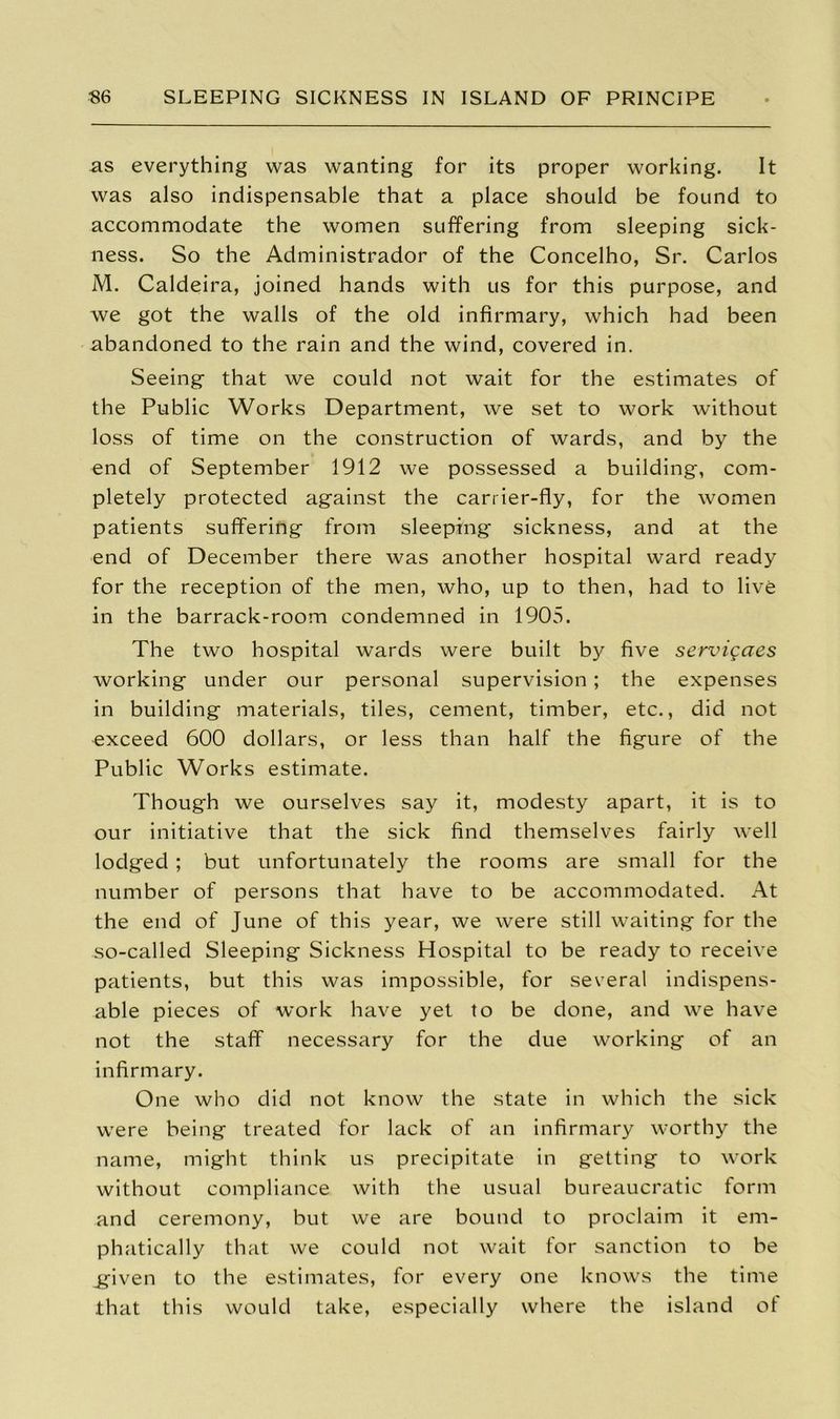 as everything was wanting for its proper working. It was also indispensable that a place should be found to accommodate the women suffering from sleeping sick- ness. So the Administrador of the Concelho, Sr. Carlos M. Caldeira, joined hands with us for this purpose, and we got the walls of the old infirmary, which had been abandoned to the rain and the wind, covered in. Seeing- that we could not wait for the estimates of the Public Works Department, we set to work without loss of time on the construction of wards, and by the end of September 1912 we possessed a building, com- pletely protected against the carrier-fly, for the women patients suffering from sleeping sickness, and at the end of December there was another hospital ward ready for the reception of the men, who, up to then, had to live in the barrack-room condemned in 1905. The two hospital wards were built by five servigaes working under our personal supervision; the expenses in building materials, tiles, cement, timber, etc., did not exceed 600 dollars, or less than half the figure of the Public Works estimate. Thoug'h we ourselves say it, modesty apart, it is to our initiative that the sick find themselves fairly well lodged ; but unfortunately the rooms are small for the number of persons that have to be accommodated. At the end of June of this year, we were still waiting for the so-called Sleeping Sickness Hospital to be ready to receive patients, but this was impossible, for several indispens- able pieces of work have yet to be done, and we have not the staff necessary for the due working of an infirmary. One who did not know the state in which the sick were being treated for lack of an infirmary worthy the name, might think us precipitate in getting to work without compliance with the usual bureaucratic form and ceremony, but we are bound to proclaim it em- phatically that we could not wait for sanction to be ipven to the estimates, for every one knows the time that this would take, especially where the island of