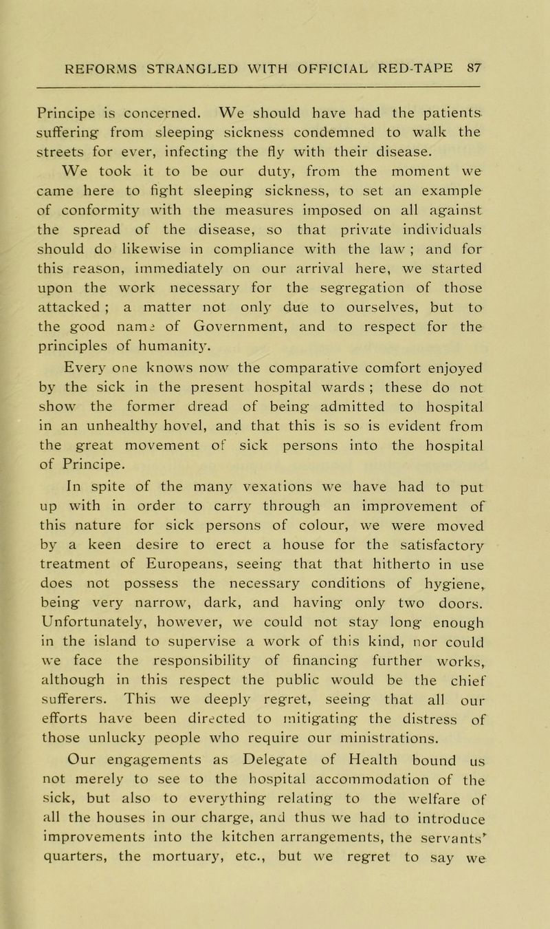 Principe is concerned. We should have had the patients, suffering from sleeping sickness condemned to walk the streets for ever, infecting the fly with their disease. We took it to be our duty, from the moment we came here to fight sleeping sickness, to set an example of conformity with the measures imposed on all against the spread of the disease, so that private individuals should do likewise in compliance with the law ; and for this reason, immediately on our arrival here, we started upon the work necessary for the segregation of those attacked ; a matter not only due to ourselves, but to the good nami of Government, and to respect for the principles of humanit}. Every one knows now the comparative comfort enjoyed by the sick in the present hospital wards ; these do not show the former dread of being admitted to hospital in an unhealthy hovel, and that this is so is evident from the great movement of sick persons into the hospital of Principe. In spite of the many vexations we have had to put up with in order to carry through an improvement of this nature for sick persons of colour, we were moved by a keen desire to erect a house for the satisfactory treatment of Europeans, seeing that that hitherto in use does not possess the necessary conditions of hygiene, being very narrow, dark, and having only two doors. Unfortunately, however, we could not stay long enough in the island to supervise a work of this kind, nor could we face the responsibility of financing further works, although in this respect the public would be the chief sufferers. This we deeply regret, seeing that all our efforts have been directed to mitigating the distress of those unlucky people who require our ministrations. Our engagements as Delegate of Health bound us not merely to see to the hospital accommodation of the sick, but also to everything relating to the welfare of all the houses in our charge, and thus we had to introduce improvements into the kitchen arrangements, the servants’- quarters, the mortuary, etc., but we regret to say we