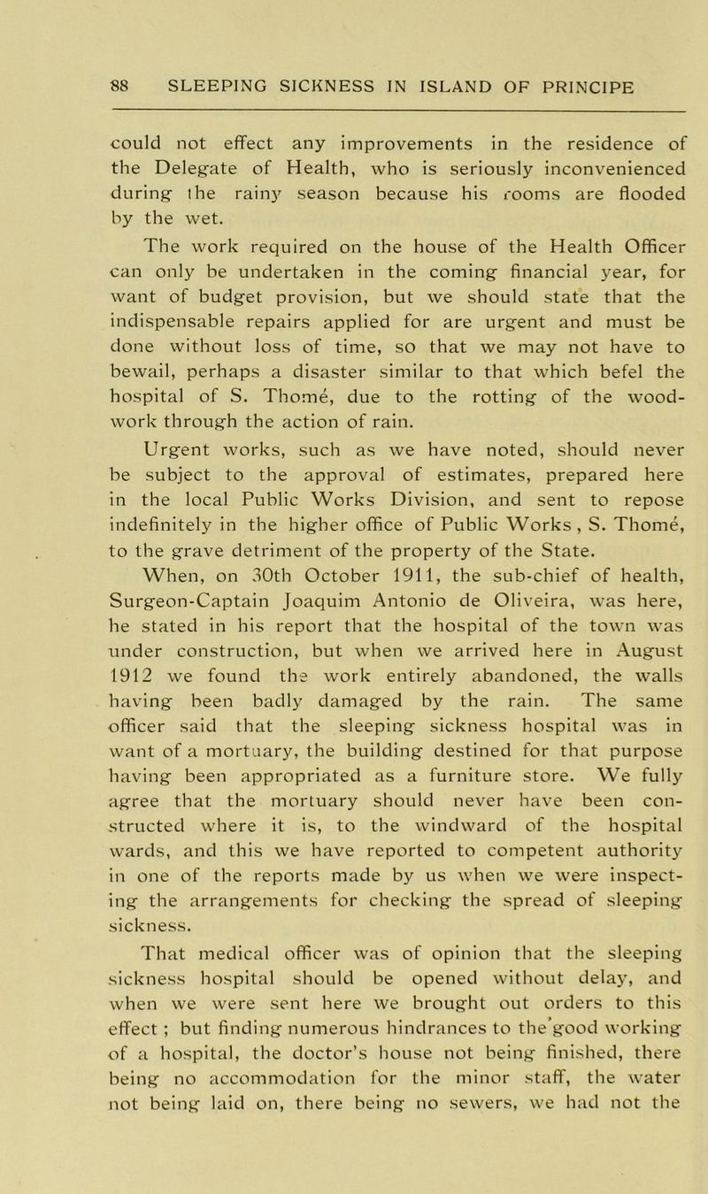 could not effect any improvements in the residence of the Delegate of Health, who is seriously inconvenienced during the rain} season because his rooms are flooded by the wet. The work required on the house of the Health Officer can only be undertaken in the coming financial year, for want of budget provision, but we should state that the indispensable repairs applied for are urgent and must be done without loss of time, so that we may not have to bewail, perhaps a disaster similar to that which befel the hospital of S. Thome, due to the rotting of the wood- work through the action of rain. Urgent works, such as we have noted, should never be subject to the approval of estimates, prepared here in the local Public Works Division, and sent to repose indefinitely in the higher office of Public Works , S. Thome, to the grave detriment of the property of the State. When, on 30th October 1911, the sub-chief of health, Surgeon-Captain Joaquim Antonio de Oliveira, was here, he stated in his report that the hospital of the town was under construction, but when we arrived here in August 1912 we found the work entirely abandoned, the walls having been badly damaged by the rain. The same officer said that the sleeping sickness hospital was in want of a mortuary, the building destined for that purpose having been appropriated as a furniture store. We fully agree that the mortuary should never have been con- structed where it is, to the windward of the hospital wards, and this we have reported to competent authority in one of the reports made by us when we were inspect- ing the arrangements for checking the spread of sleeping sickness. That medical officer was of opinion that the sleeping sickness hospital should be opened without delay, and when we were sent here we brought out orders to this effect ; but finding numerous hindrances to the good working of a hospital, the doctor’s house not being finished, there being no accommodation for the minor staff, the water not being laid on, there being no sewers, we had not the