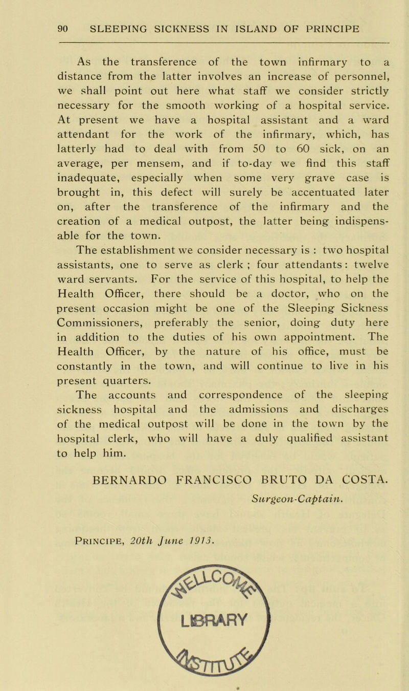 As the transference of the town infirmary to a distance from the latter involves an increase of personnel, we shall point out here what staff we consider strictly necessary for the smooth working- of a hospital service. At present we have a hospital assistant and a ward attendant for the work of the infirmary, which, has latterly had to deal with from 50 to 60 sick, on an average, per mensem, and if to-day we find this staff inadequate, especially when some very grave case is brought in, this defect will surely be accentuated later on, after the transference of the infirmary and the creation of a medical outpost, the latter being indispens- able for the town. The establishment we consider necessary is : two hospital assistants, one to serve as clerk ; four attendants: twelve ward servants. For the service of this hospital, to help the Health Officer, there should be a doctor, who on the present occasion might be one of the Sleeping Sickness Commissioners, preferably the senior, doing duty here in addition to the duties of his own appointment. The Health Officer, by the nature of his office, must be constantly in the town, and will continue to live in his present quarters. The accounts and correspondence of the sleeping sickness hospital and the admissions and discharges of the medical outpost will be done in the town by the hospital clerk, who will have a duly qualified assistant to help him. BERNARDO FRANCISCO BRUTO DA COSTA. Surgeon-Captain. Principe, 20th June 1913. LIBRARY