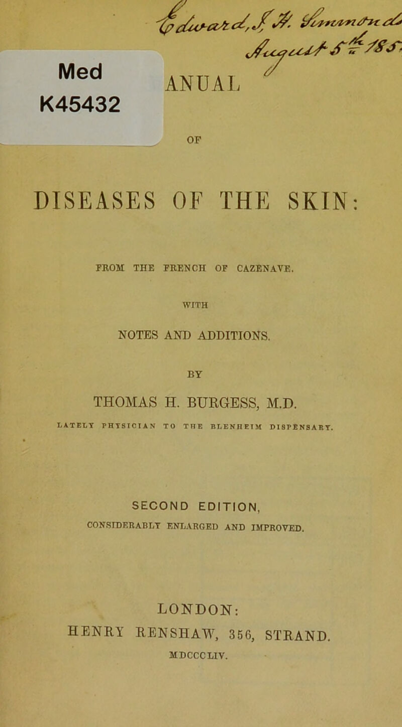 Med K45432 AN UAL Jy**s-s¥*rs- OF DISEASES OF THE SKIN: FHOM THE Fit F. N CH OF CAZENAVE. WITH NOTES AND ADDITIONS. BY THOMAS H. BURGESS, M.D. L AT EL Y PHYSICIAN TO THE BLENHEIM DI9PENSARY. SECOND EDITION. CON.SrDF.ltABIjT ENL.VRGED AND IMPROVED. LONDON: HENRY RENSHAW, 356, STRAND. MDCCCLIV.