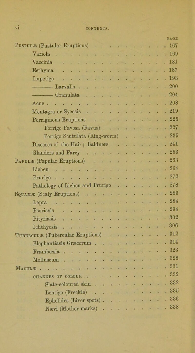 PAOE PüSTuiÆ! (Pustular Eruptions) . 167 Yariola 169 Vaccinia 181 Ecthyma 187 Impétigo 193 Larvalis 200 Granulata 204 Acné 208 Mentagra or Sycosis 219 Porriginous Eruptions 225 Porrigo Favosa (Favus) 227 Poi-rigo Scutulata (Ring-worm) 235 Diseases of the Hair ; Baldness 241 Glanders and Faroy 253 Papülæ (Papular Eruptions) 263 Lichen 264 Prurigo 272 Pathology of Lichen and Prurigo 278 Squamæ (Scaly Eruptions) 283 Lepra 284 Psoriasis 294 Pityriasis 302 Iehthyosis 306 Tübebotoæ (Tubercular Eruptions) 312 Elephantiasis Græcorum 314 Frambœsia 323 Molluscum 328 331 CHANOES OP OOLOUK 332 Slate-coloured slciu 332 Lentigo (Freckle) 335 Ephelides (Liver spots) 336 Nævi (Mother marks) 338