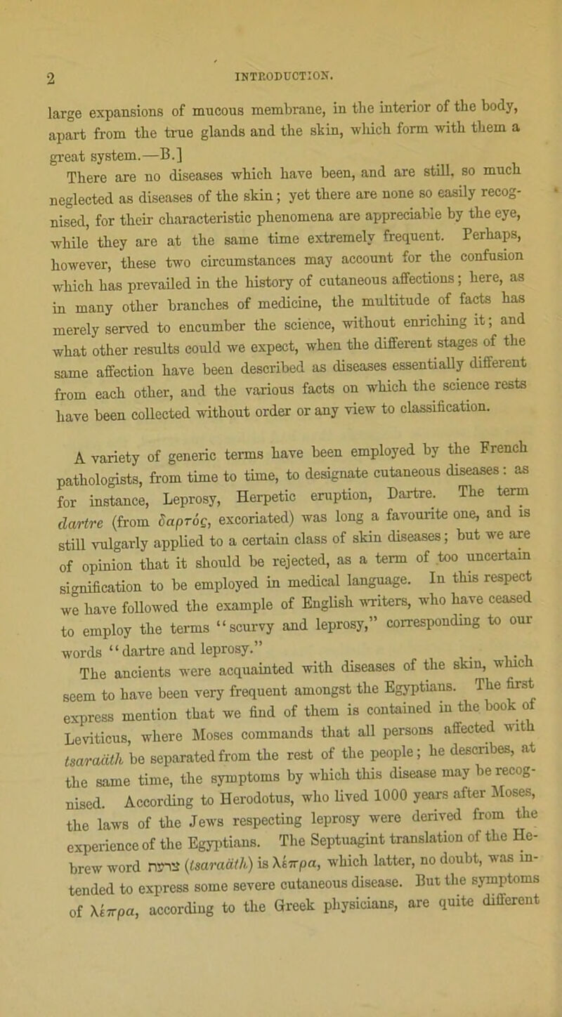 large expansions of mucous membrane, in the interior of tlie body, apart from tlie true glands and the skin, which form with them a great System.—B.] There are no diseases which bave been, and are still. so much neglected as diseases of the skin ; yet there are none so easily recog- nised, for their oharacteristic phenomena are appréciable by the eye, while they are at the same time extremelv frequent. Perhaps, however, these two circumstances may aceount for the confusion wliich has prevailed in the liistory of cutaneous aifections ; here, as in many other branches of medicine, the multitude of facts has rnerely served to encumber the science, without enriching it; and what other results could we expect, when the different stages of the same affection hâve been described as diseases essentially different from each other, and the various facts on wliich the science rests hâve been collected without order or any view to classification. A variety of generic ternis hâve been employed by the French pathologists, from time to time, to designate cutaneous diseases : as for instance, Leprosy, Herpetic éruption, Dartre. The term dartre (from Saproç, excoriated) was long a favourite one, and îs still vulgarly applied to a certain class of skin diseases ; but we are of opinion that it shoiüd be rejected, as a term of too uncertam signification to be employed in medical language. In tliis respect we bave followed the example of Englisk writers, who bave ceased to employ the terms “scurvy and leprosy,” corresponding to our words “dartre and leprosy.” . The ancients were acquainted with diseases of the skin, winch seem to bave been very frequent amongst the Egyptians. The first express mention that we find of them is contained in the bock ot Leviticus, where Moses commanda that ail persons affected with tsaraàth be separated from the rest of the people; he descnbes, at the same time, the symptoms by which tliis disease may berecog- nised. AccorcUng to Herodotus, who lived 1000 years after Moses, the laws of the Jews respecting leprosy were derived from the expérience of the Egyptians. The Septuagint translation of the He- brew word nrtt (Isaraath) is Xiirpa, which latter, no doubt, was m- tended to express some severe cutaneous disease. But tlie symptoms of Xkirpa, according to the Greek physicians, are quite different