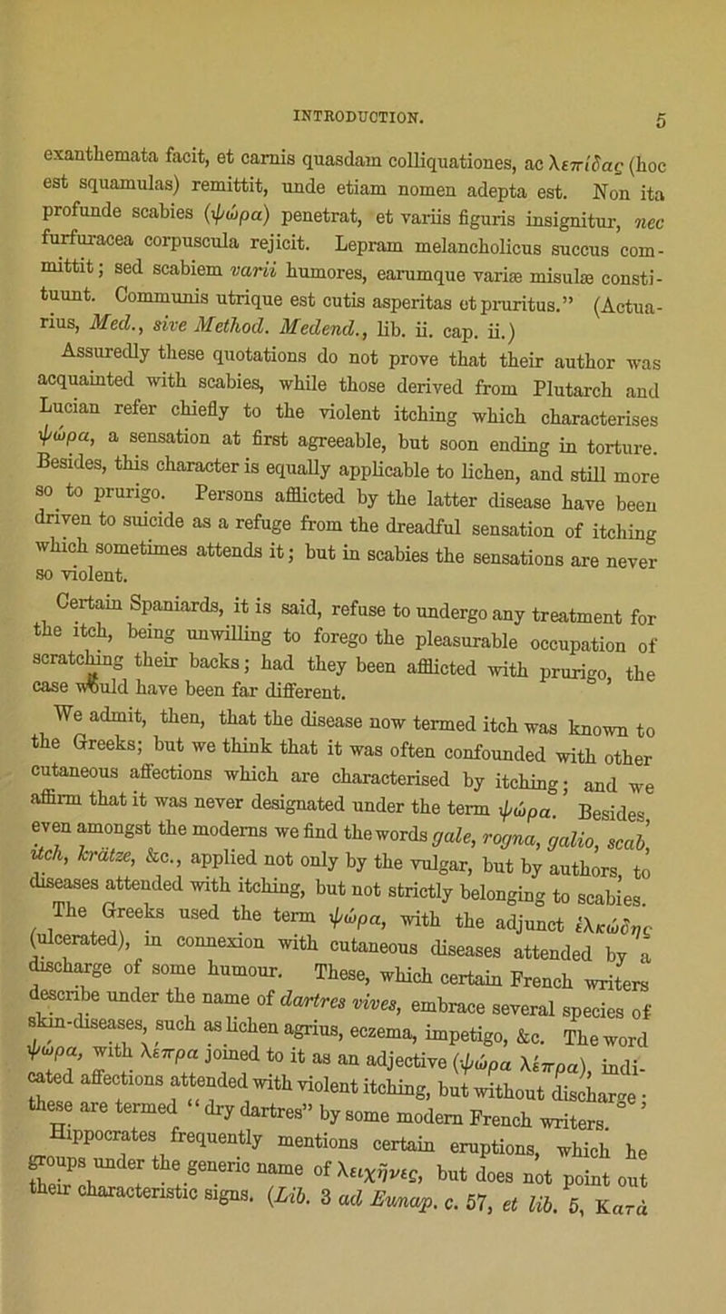 exanthemata facit, et camis quasdam colliquationes, ac Xt-icaç (hoc est squamulas) remittit, unde etiam nomen adepta est. Non ita profunde scabies (<poipa) pénétrât, et variis figuris insignitur, nec furfuraeea eorpuscula rejicit. Lepram melancholicus snccus com- mittit; sed scabiem varii humores, earumque variæ misulœ consti- tuait. Commuais utrique est cutis asperitas et pruritus.” (Actua- rius, Med., sive Metliod. Medend., lib. ii. cap. ii.) Assuredly these quotations do not prove tbat tbeir autbor was acquamted with scabies, while tbose derived from Plutarcb and Lucian refer chiefly to tbe violent itching which characterises xpûpa, a sensation at first agreeable, but soon endiug in torture. Besides, tbis character is equally applicable to lichen, and still more “ to prurigo. Persons afflicted by tbe latter disease hâve been dnven to suicide as a refuge from tbe dreadful sensation of itching which sometimes attends it; but in scabies the sensations are never so violent. Certain Spaniards, it is said, refuse to undergoany treatment for the itch, bemg unwilling to forego the pleasurable occupation of scratcbmg their backs ; had they been afflicted with prurigo the case w5uld bave been far different. We admit, then, tbat the disease now termed itch was known to the Greeks; but we think tbat it was often confounded with other cutaneous affections which are characterised by itching ; and we affirrn that it was never designated under the tenn ^ûpa ’ Beside» even amongst the modems we find the words gale, rogna, galio, scab tich, hratze, ko., applied not only by the vulgar, but by authors to diseases attended with itching, but not strictly belonging to scabies. The Greeks used the tenn ipûpa, with the adjunct ihcMti'c (ulcerated), m connexion with cutaneous diseases attended by a discharge of some humour. These, which certain French writers descnbe under the name of dartres vives, embrace several species of skin-diseases, such as lichen agrius, eczema, impétigo, &c. The word ^pa with \srrpa jorned to it as an adjective (-^pa Xsnpa) indi- cated affections attended with violent itching, butwithout décharge • these are termed dry dartres” by some modem French writers ’ Hippocrates frequently mentions certain éruptions, which he Zd T i 8eneriC 7“ °f XHXijVlÇ’ but d0eS ûot P°int «ut their charactenstic signs. (Lib. 3 ad Eunap. c. 57, et lib. 5, Kard