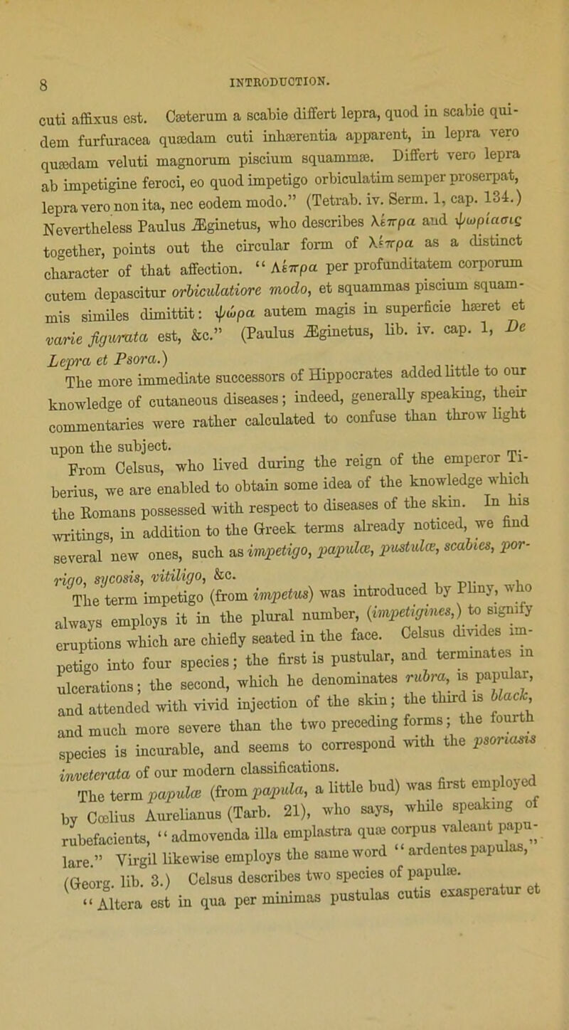 cuti affixus est. Cceterum a scabie differt lepra, quoi in scabie qui- dem furfuracea quœdam cuti inliærentia apparent, in lepra vero quædam veluti magnorum piscium squammæ. Differt vero lepra ab impetigine feroci, eo quod impétigo orbiculatim semper proserpat, lepra vero non ita, nec eodem modo.” (Tetrab. iv. Serm. 1, cap. 134.) Nevertheless Paulus Æginetus, who describes \kirpa and ÿupiamç to'mther, points out the circulai form of Xfttpet as a distinct character of tbat affection. “ Aéirpu per profunditatem corporum cutem depascitur orbiculatiore modo, et squammas piscium squam- mis similes dimittit : ipûpa autem magis in superficie bæret et varie figurata est, &c.” (Paulus Æginetus, lib. iv. cap. 1, De Lepra et Psora.) Tlie more immédiate successors of Hippocrates addedlittle to our knowledge of cutaneous diseases ; indeed, generally speaking, tlieir commentaries were ratber calculated to confuse tban throw ligbt upon tbe subject. From Celsus, wko lived during the reign of the emperor Ti- berius, we are enabled to obtain some idea of the knowledge which the Romans possessed witk respect to diseases of the skin- In is writings, in addition to the Greek terms already noticed we find several new ones, such as impétigo, papulœ, pvstulœ, scabics, por- riao, sycosis, vitiligo, &e. „ The tenu impétigo (from impetus) was mtroduced by Plmy, who always employs it in the plural number, {impetigines,) to sigmij éruptions which are chiefly seated in the face. Celsus dmdes im- pétigo into foui- species; the first is pustular, and terminâtes in ulcérations; the second, which he dénommâtes m papular, and attended with vivid injection of the skin; the tlnrd is black, andmuch more severe than the two precedmg forms ; the lourth species is incurable, and seems to correspond with the psoncuns inveterata of our modem classifications. The term papulœ (from papida, a little bud) was first employed hy Cœlius Aurehanus (Tarb. 21), wlio says, while spealung of rubefacients, “admovenda ilia emplastra qme corpus hare.” Virgil likewise employs the same word ardentes papulas, (Geor lib. 3.) Celsus describes two species of papulæ. “Altéra est in qua per minimas pustulas cutis exasperatur c