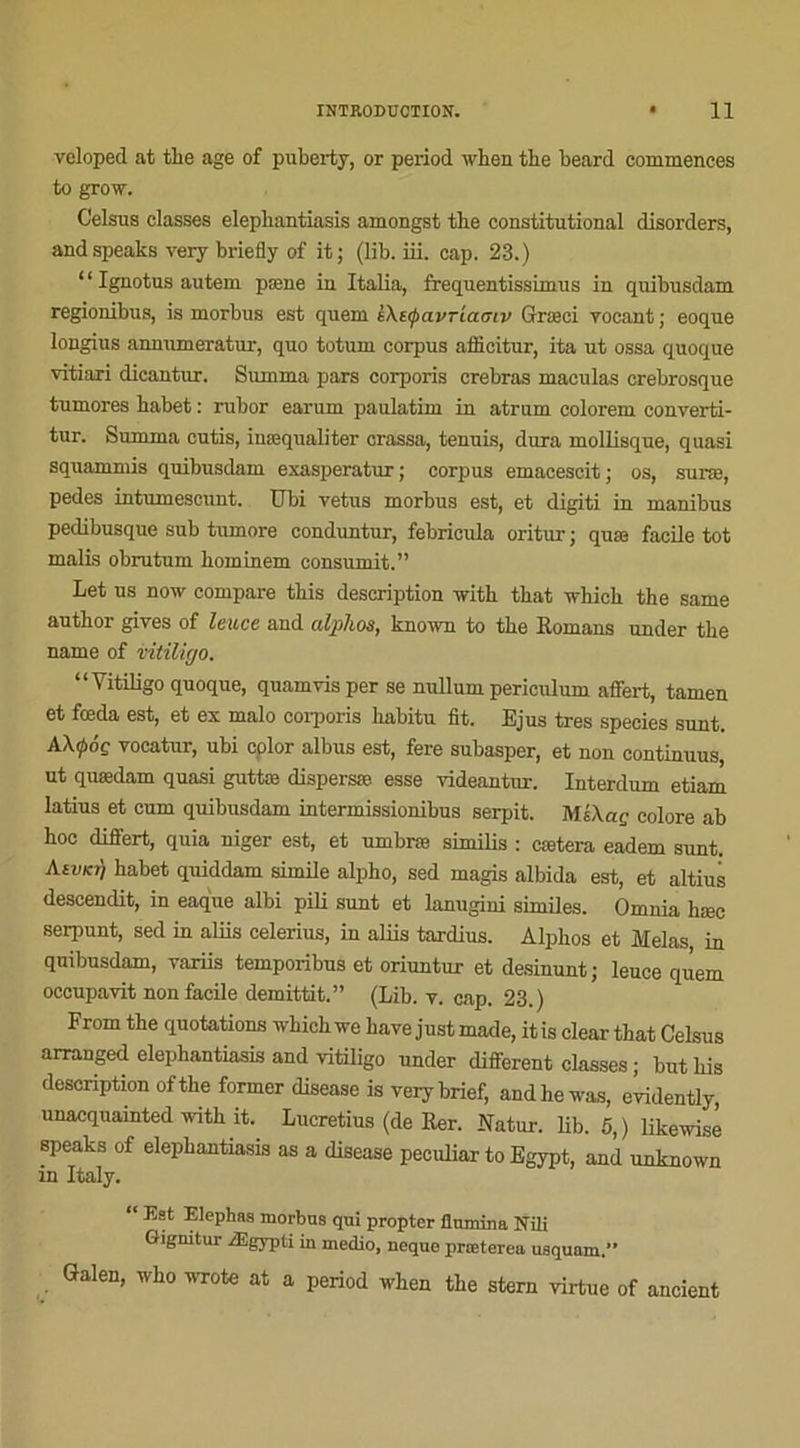 veloped at tbe âge of puberty, or period when tbe beard commences to grow. Celsus classes elephantiasis amongst tlie constitutional disorders, andspeaks very briefly of it; (lib. iii. cap. 23.) ‘ ‘ Ignotus autem pæne in Italia, freqnentissimus in quibusdam regionibus, is morbus est quem è\t<pavria<jiv Græci yocant ; eoque lougius annumeratur, quo totum corpus afficitur, ita ut ossa quoque vitiari dicantur. Summa pars corporis crebras maculas crebrosque tumores babet : rubor earum paulatim in atrum colorem converti- tur. Summa cutis, iuæqualiter crassa, tennis, dura mollisque, quasi squammis quibusdam exasperatur; corpus emacescit; os, suræ, pedes intumescunt. TJbi vêtus morbus est, et digiti in manibus pedibusque sub tumore conduntur, febricula oritur ; quæ facile tôt malis obrutum bominem consumit.” Let us now compare tbis description ivith tbat ivhich the same autbor gives of le-uce and alplios, known to tbe Romans under tbe name of vitiligo. “Vitiligo quoque, quamvis per se nullum periculum affert, tamen et fœda est, et ex malo corporis babitu fit. Ejus très species sunt. AX<pôç vocatur, ubi cplor albus est, fere subasper, et non continuus, ut quædam quasi guttæ dispersæ esse videantur. Interdum etiam latius et cum quibusdam intermissionibus serpit. MÉXap colore ab hoc differt, quia niger est, et umbræ similis : cætera eadem sunt. Kivki) babet quiddam simile alpho, sed magis albida est, et altius descendit, in eaque albi pili sunt et lanugini similes. Omnia bæc serpunt, sed in aliis celerius, in aliis tardius. Alpbos et Mêlas in quibusdam, yariis temporibus et oriuntur et desinunt; leuce quem occupavit non facile demittit.” (Lib. v. cap. 23.) From tbe quotations whichive bave justmade, itis cleartbat Celsus arranged elephantiasis and vitiligo under different classes ; but bis description ofthe former disease is verybrief, andhewas, evidently unacquainted with it. Lucretius (de Rer. Natur. lib. 5,) likewisé speaks of elephantiasis as a disease peculiar to Egypt, and unknown in Italy. “ Est Elephas morbus qui propter flumina Niü Giguitur Ægypti in medio, neque præterea usquam.” Galen, wbo wrote at a period wben tbe stern virtue of aucient