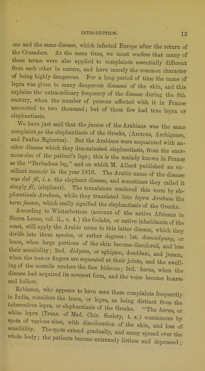 one and the same disease, winch infected Europe after the return of the Crusaders. At the same time, we must confess that many of these tenus were also applied to complaiuts essentially different from each other in nature, and hâve merely the common character of being highly daugerous. For a long period of time the name of lepra was giveu to many dangerous diseases of the skin, and this explains the extraordinary frequency of the disease during the 8th century, when the number of persons affected with it in France amounted to two thousand ; but of these few had true lepra or elephantiasis. We bave just said that the juzam of theArabians was the same complaint as the elephantiasis of the Greeks, (Areteus, Arehigenes, and Paulus Æginetus). But the Arabians were acquainted with an- other disease which they denominated elephantiasis, from the enor- moussize of the patient’s legs; this is the malady known in France as the “Barbadoes leg,” and on which M. AUard published an ex- cellent memoir in the year 1816. The Arabie name of the disease was dal fil, i. e. the éléphant disease, and sometimes they called it simply fil, (éléphant). The translators rendered this terni by ele- pliantiam Arabum, while they translated into lepra Arabum the term juzam, which really signified the elephantiasis of the Greeks . Aocording to Winterbottom (account of the native Africans in Sierra Leone, vol. 11., c. 4.) the foolahs, or native inhabitants of the coast, still apply the Arabie name to this latter disease, which they divideinto three species, or rather degrees: lst. damadyanq or leuce, when large portions of the skin become discolored, and lose their sensibility ; 2nd. didyam, or sghigam, douddam, and juzam when the toesor fingers areseparated at their joints, and the swell- ingof the nostrils renders the face hideous; 3rd. haras, when the “ aC(luired its severest f°nn, and the voice become hoarse . ff118011’ ^ ° afears t0 seen these complainte frequently in India considéré the leuce, or lepra, as being distinct from the tuberculous lepra, or elephantiasis of the Greeks. “The haras or wlnte lepra (Trans. of Med. CM, Society, t. ,) spots of varions sizes, with discoloration of the skin and lnao f The spots estend gt.du.Up. »d oie body; the [.tieats become extremely Ustless and depressed;