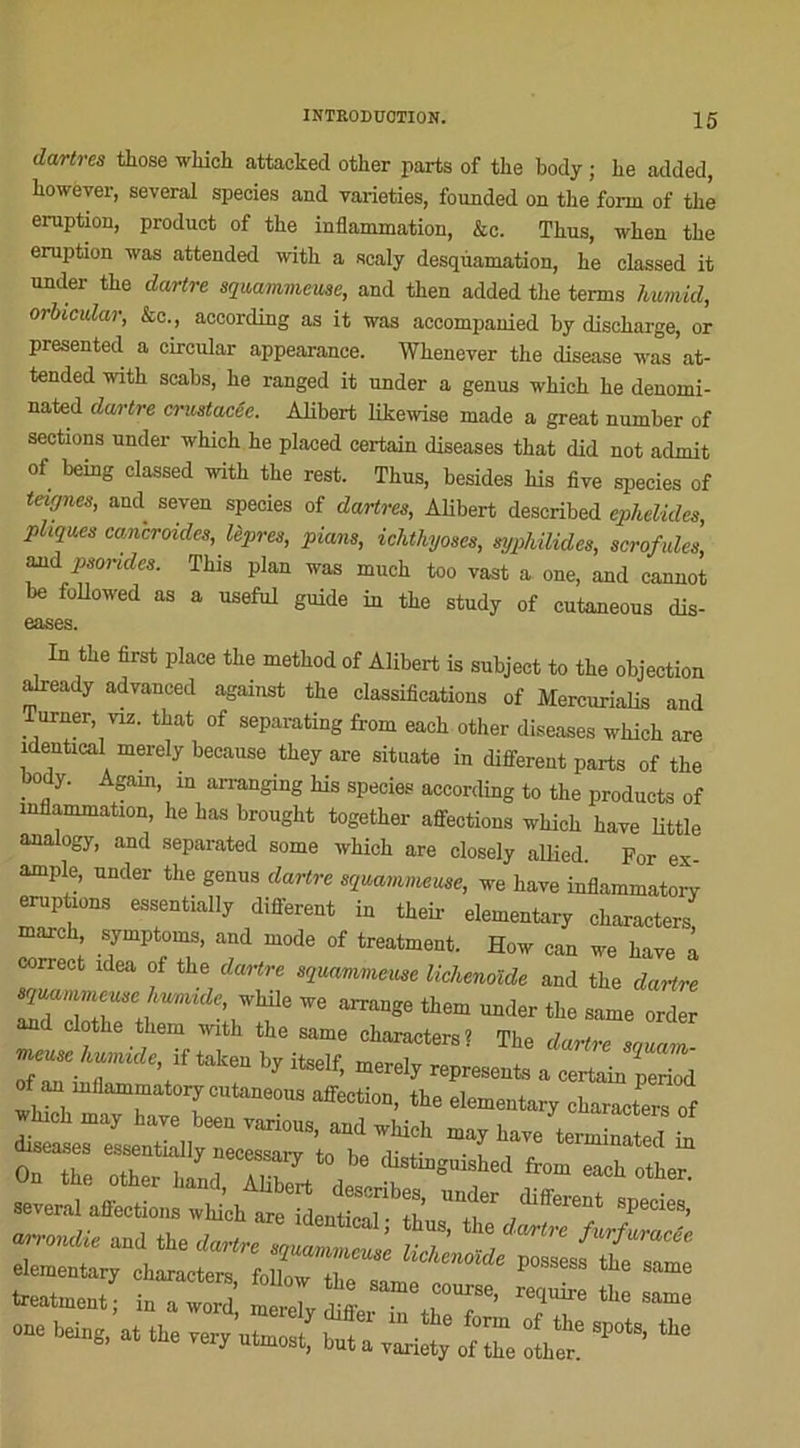 dartres those wbich attacked otlier parts of tlie body ; Le added, Lowever, several species and varieties, founded on the forni of thé éruption, product of the inflammation, &c. TLus, wben the éruption iras attended witb a scaly desqùamation, Le classed it under tLe dartre sqmmmeuse, and tLen added tLe tenus hwmid, orbicular, &c., aceording as it was aceompauied Ly diseLarge, or presented a circular appearance. Wbenever tLe disease was at- tended with scabs, Le ranged it under a genus wbicL Le denorni- nated dartre crustacéc. Alibert likewise made a great number of sections under wbicL Le placed certain diseuses tLat did not admit of being classed udth tLe rest. TLus, besides Lis five species of teignes, and seven species of dartres, ALbert described ephelides, pliques cancroides, lèpres, pians, ichthyoses, syphilides, scrofules, and psorides. This plan was mucb too vast a one, and cannot be followed as a useful guide in tLe study of cutaneous dis- eases. In tLe first place tLe metLod of Alibert is subject to tLe objection already advaneed against tLe classifications of Mercurialis and Turner, viz. tLat of separating from eacb otLer diseases wbicb are identical merely because tbey are situate in different parts of tLe body. Again, in arranging Lis species aceording to tLe products of inflammation, Le Las brougLt togetLer affections wliicL Lave little analogy, and separated some vhicb are closely allied. For ex- ample, under tLe genus dartre squammeuse, we Lave inflammatorv éruptions essentially different in tbeir elementary cLaracters marcL, symptôme, and mode of treatment. How can we Lave à correct idea of tLe dartre squarmneuse lichenoïde and the dartre we arrange tLem under tLe same order and clotLe tLem uutL tLe same cLaracters? TLe dartre squam “ir Yf tak6U ^ itS6lf’ merely represents a œrtain period ™ the elementary cha™ters of J h hâve been vanous, and wkich may Lave terminated in OnTe “LTS^c ^ ^