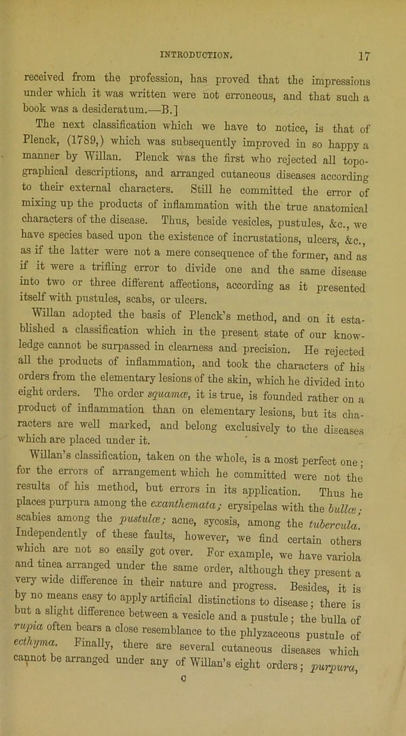 received from tke profession, has proved that tlie impressions under whick it was written were not erroneous, and that suoli a book was a desideratum.—B.] Tbe next classification wbicb we baye to notice, is that of Plenck, (1789,) wbicb was subsequently improved in so bappy a manner by Willan. Plenck was tbe first wbo rejected ail topo- grapkical descriptions, and aiTanged cutaneous diseases according to tbeir external ckaracters. Still be committed tbe error of mixing up tbe products of inflammation witb tbe true anatomical cbaracters of tbe disease. Tbus, beside vesicles, pustules, &c., we hâve species based upon tbe existence of incrustations, ulcers, &c. as if tbe latter were not a mere conséquence of tbe former, and as if it were a trifling error to divide one and tbe same disease into two or tkree different affections, according as it presented itself witb pustules, scabs, or ulcers. Willan adopted tbe basis of Plenck’s method, and on it esta- blisked a classification wbicb in tbe présent State of our know- ledge cannot be surpassed in cleamess and précision. He rejected ail tbe products of inflammation, and took the characters of bis orders from tbe elementary lésions of tbe skin, wbicb be divided into eight orders. Tbe order squamœ, it is true, is founded ratber on a product of inflammation tban on elementary lésions, but its cba- racters are well marked, and belong exclusiyely to the diseases wkich are placed under it. Willan’s classification, taken on tbe wbole, is a most perfect one • for tbe errors of arrangement wkich be committed were not tbe’ resnlts of bis method, but errors in its application. Tbus he places purpura among tbe cxanthemataj erysipelas witb tbe bullœ; scabies among tbe pustulœ; acné, sycosis, among the tuberculà Independently of tbese faults, koweyer, we find certain others wkmk are not so easily got oyer. For example, we baye yarioln and tmea arranged under the same order, altkougk tbey présent a very wrde différence in tbeir nature and progress. Besides, it is by nomeans easytoapplyartificial distinctions to disease ; there is ut a slight différence between a vesicle and a pustule ; tbe bulla of ruina often bears a close resemblance to tbe pblyzaceous pustule of ecthyma Fmally, there are several cutaneous diseases wliicb cannot be arranged under any of Willan’s eight orders; purpura