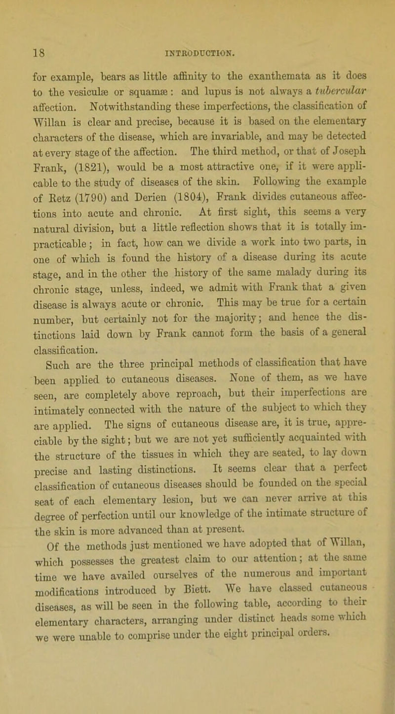 for example, bears as little affinity to tlie exanthemata as it does to the vesiculæ or squamæ : and lupus is not always a tubcrcular affection. Notwitlistanding these imperfections, tbe classification of Willan is clear and précisé, because it is based on tbe elementary characters of tbe disease, which are invariable, and may be detected at every stage of tbe affection. The tbird method, or that of Josepb Frank, (1821), would be a most attractive one, if it were appli- cable to tbe study of diseases of tbe skin. Following tbe example of Retz (1790) and Derien (1804), Frank divides cutaneous affec- tions into acute and chronic. At first sigbt, tbis seems a very natural division, but a little reflection sbows tbat it is totally im- practicable ; in fact, how can we divide a work into two parts, in one of whick is found tbe history of a disease during its acute stage, and in tbe otber the history of the same malady during its chronic stage, imless, indeed, we admit witb Frank that a given disease is always acute or chronic. Tbis may be true for a certain number, but certainly not for tbe majority; and bence tbe dis- tinctions laid down by Frank cannot form tbe basis of a general classification. Sucb are tbe tliree principal metbods of classification tbat bave been applied to cutaneous diseases. Noue of tbem, as we bave seen, are completely above reproacb, but their imperfections are intimately connected witb the nature of the subject to wbicb tbey are applied. Tbe signs of cutaneous disease are, it is true, appré- ciable by tbe sigbt ; but we are not yet sufliciently acquainted witb tbe structure of the tissues in wbicb tbey are seated, to lay down précisé and lasting distinctions. It seems clear tbat a perfect classification of cutaneous diseases should be founded on tbe spécial seat of each elementary lésion, but we can never arrive at tbis degree of perfection until our knowledge of tbe intimate structure of tbe skin is more advanced tlian at présent. Of tbe metbods just mentioned we bave adopted tbat of Willan, which possesses tbe greatest claim to our attention ; at tbe same tirne we bave availed ourselves of tbe numerous and important modifications introduced by Biett. We bave classed cutaneous diseases, as will be seen in tbe following table, according to their elementary characters, arranging under distinct beads some wbicb we were unable to comprise under tbe eight principal orders.