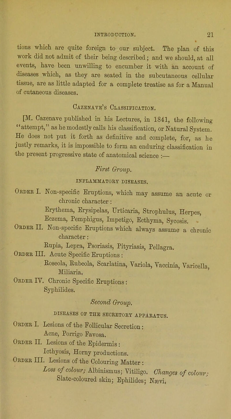tions which are quite foreign to our subject. The plan of tins work did not admit of tlieir being described ; and we should, at ail events, hâve been nnwilling to encumber it witb an account of diseases which, as they are seated in the subcutaneous cellular tissue, are as little adapted for a complété treatise as for a Manual of cutaneous diseases. Cazenave’s Classification. [M. Cazenave published in his Lectures, in 1841, the following “attempt,” as hemodestly calls his classification, or Natural System. He does not put it forth as definitive and complété, for, as he jnstly remarks, it is impossible to form an enduring classification in the présent progressive State of anatomical science :— First Group. INFLASOIATORY DISEASES. Order I. Non-specific Eruptions, which may assume an acute or chronic character : Erythema, Erysipelas, Urticaria, Strophulus, Herpes, Eczema, Pemphigus, Impétigo, Ecthyma, Sycosis. Order II. Non-specific Eruptions which always assume a chronic character: Rupia, Lepra, Psoriasis, Pityriasis, Pellagra. Order III. Acute Spécifie Eruptions : Eoseola, Rubeola, Scarlatina, Variola, Vaccinia, Varicella, Miliaria. Order IY. Chronic Spécifie Eruptions : Syphilides. Second Group. DISEASES OF THE SECRETORY APPARATUS. Order I. Lésions of the Follicular Sécrétion : Acné, Porrigo Favosa. Order II. Lésions of the Epidermis : Icthyosis, Homy productions. Order III. Lésions of the Colouring Matter : Loss of colov/r; Albinismus; Vitiligo. Changes of colour; Slate-coloured skin; Ephilides; Nævi.