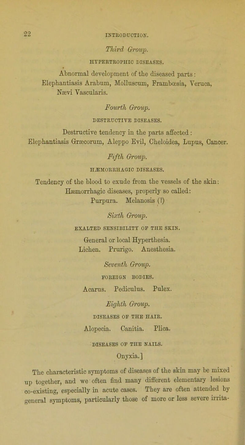 Third Group. HYPERTUOPHIC DISEASES. Abnormal development of tlie diseased parts : Elephantiasis Arabum, Molluscnm, Frambœsia, Veruca, Nævi Vascularis. Fourth Group. DESTRUCTIVE DISEASES. Destructive tendency in the parts affected : Elephantiasis Græcorum, Aleppo Evil, Cheloidea, Lupus, Cancer. Fifth Group. HÆMORRHAGIO DISEASES. Tendency of the blood to exude from the vessels of the skin: Hæmorrhagic diseases, properly so called: Purpura. Melanosis (?) Sixth Group. EXALTED SENSIBII.ITY OF THE SKIN. General or local Hyperthesia. Lichen. Prurigo. Anesthésia. Scventh Group. FOREIGN BODIES. Acarus. Pediculus. Pulex. Eighth Group. DISEASES OF THE HAÏR. Alopecia. Canitia. Plica. DISEASES OF THE NAILS. Onyxia.] The characteristic symptoms of diseases of the skin may be mixed up together, and we often find many different elementary lésions co-existing, especially in acute cases. They are often attended by general symptoms, particularly those of more or less severe irrita-