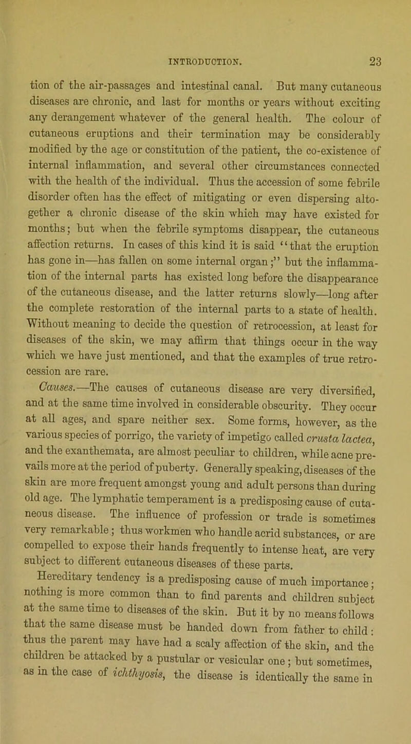 tion of the air-passages and intestinal canal. But many cutaneous diseases are chronic, and last for months or yeai’s without esciting any dérangement whatever of the general health. Tlie colour of cutaneous éruptions and their termination may be considerably modified by tbe âge or constitution of the patient, the co-existence of internai inflammation, and several other circumstances conneeted with the health of the individual. Thus the accession of some fehrile disorder often has the effect of mitigating or even dispersing alto- gether a chronic disease of the skin winch may hâve existed for months ; but wlien the febrile symptoms disappear, the cutaneous affection returns. In cases of this kind it is said ‘ ‘ that the éruption has gone in—has fallen on some internai organ but the inflamma- tion of the internai parts has existed long before the disappearance of the cutaneous disease, and the latter returns slowly—long after the complété restoration of the internai parts to a state of health. Without meaning to décidé the question of rétrocession, at least for diseases of the skin, we may aflflrm that things occur in the way which we hâve just mentioned, and that the examples of true rétro- cession are rare. Causes.—The causes of cutaneous disease are very diversified, and at the same time involved in considérable obscurity. They occur at ail âges, and spare neither sex. Some forms, however, as the various species of porrigo, the variety of impétigo caUed crusta lactea, and the exanthemata, are almost peculiar to children, while acné pre- vails more at the period of puberty. Generally speaking, diseases of the skin are more frequent amongst young and adult persons than during old âge. The lymphatic tempérament is a predisposing cause of cuta- neous disease. The influence of profession or trade is sometimes very remarkable ; thus workmen who handle acrid substances, or are compelled to expose their hands frequently to intense beat, are very subject to different cutaneous diseases of these parts. Hereditary tendency is a predisposing cause of much importance ; nothing is more common than to find parents and children subject at the same time to diseases of the skin. But it by no means follows that the same disease must be handed down from fatlier to child : thus the parent may bave had a scaly affection of the skin, and the children he attacked by a pustular or vesicular one ; but sometimes, as in the case of ichthjosis, the disease is identically the same in