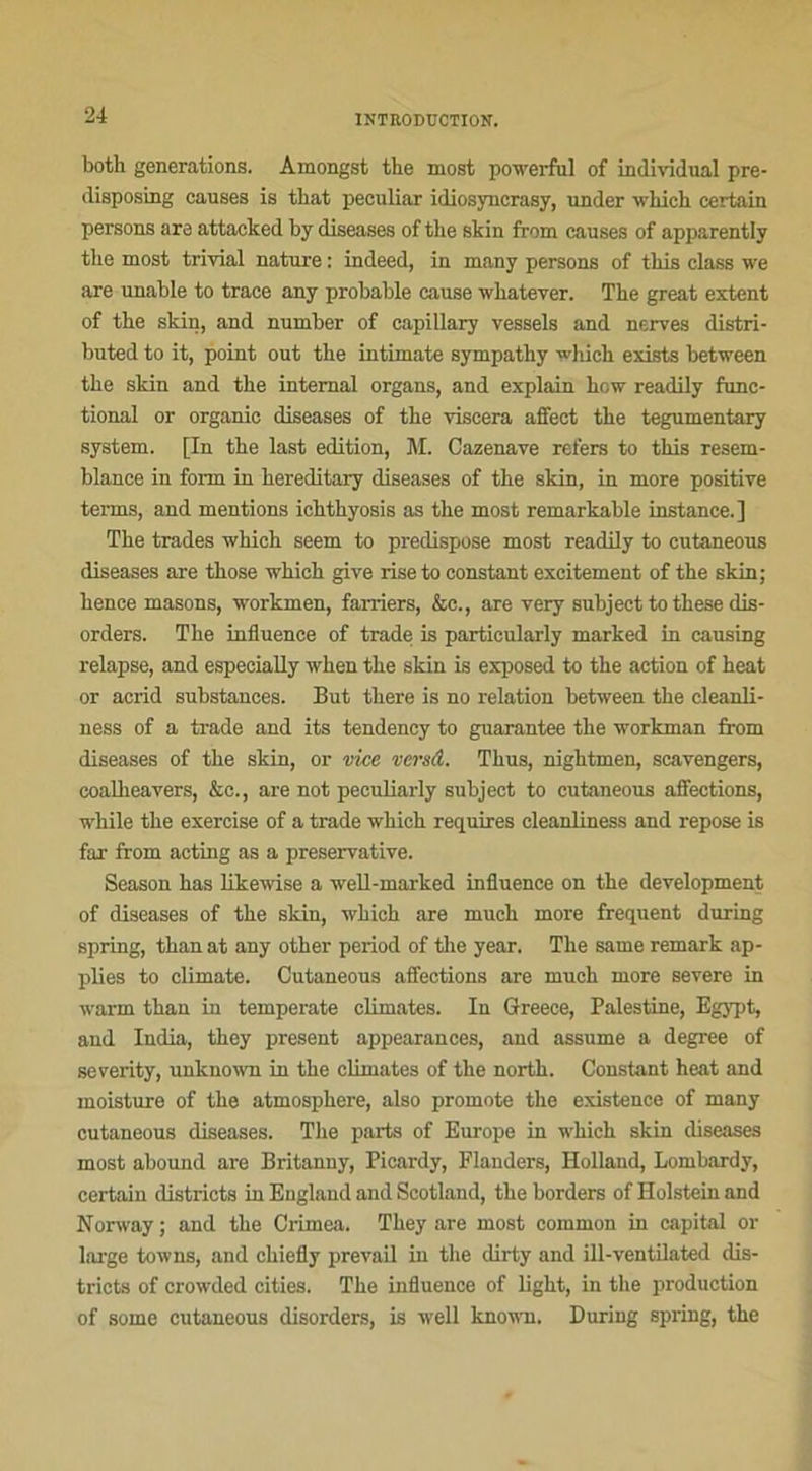 both générations. Amongst the most powerfnl of individual pre- disposing causes is tbat peculiar idiosyncrasy, under wliich certain persons are attacked by diseases of the skin from causes of apparently the most trivial nature : indeed, in many persons of tliis class we are unable to trace any probable cause whatever. The great estent of the skin, and number of capillary vessels and nerves distri- buted to it, point out the intimate sympathy which exists between the skin and the internai organs, and explain how readily func- tional or organic diseases of the viscera affect the tegumentary System. [In the last édition, M. Cazenave refers to tliis resem- blance in fonn in hereditary diseases of the skin, in more positive terms, and mentions ichthyosis as the most remarkable instance.] The trades which seem to prédisposé most readily to cutaneous diseases are those which give rise to constant excitement of the skin; hence masons, workmen, farriers, &c., are very subject to these dis- orders. The influence of trade is particularly marked in causing relapse, and especially when the skin is exposed to the action of heat or acrid substances. But there is no relation between the cleanli- ness of a trade and its tendency to guarantee the workman from diseases of the skin, or vice versâ. Thus, nightmen, scavengers, coalheavers, &c., are not peculiarly subject to cutaneous affections, while the exercise of a trade which requires eleanliness and repose is far from acting as a preservative. Season has likewise a well-marked influence on the development of diseases of the skin, which are much more frequent during spring, than at any other period of the year. The same remark ap- plies to climate. Cutaneous affections are much more severe in warm than in temperate climates. In Greece, Palestine, Egypt, and India, they présent appearances, and assume a degree of severity, unknown in the climates of the north. Constant heat and moisture of the atmosphère, also promote the existence of many cutaneous diseases. The parts of Europe in which skin diseases most abound are Britanny, Picardy, Flauders, Holland, Lombardy, certain districts in Eugland and Scotland, the borders of Holstein and Norway; and the Crimea. They are most common in capital or large towns, and chiefly prevail in the dirty and ill-ventilated dis- tricts of crowded cities. The influence of light, in the production of some cutaneous disorders, is well known. During spring, the