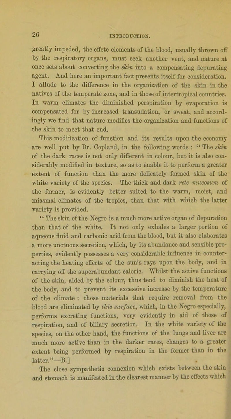2G greatly impeded, the effete éléments of tlie blood, usunlly tlirown off by tbe respiratory organs, must seek another vent, and nature at onee sets about converting tbe skin into a compensating depurating agent. And liere an important fact présents itself for considération. I allude to the différence in the organisation of the skin in the natives of the temperate zone, and in those of intertropical countries. In warm climates the diminished perspiration by évaporation is compensated for by increased transudation, or sweat, and accord- ingly we find that nature modifies the organisation and functions of the skin to meet that end. This modification of function and its results upon the economy are well put by Dr. Copland, in the following words : “ The skin of the dark races is not only different in colour, but it is also con- siderably modified in texture, so as to enable it to perform a greater extent of function than the more delicately formed skin of the white variety of the species. The thick and dark rete mucosum of the former, is evidently better suited to the warm, moist, and miasmal climates of the tropics, than that with which the latter variety is provided. “ The skin of the Negro is a mnch more active organ of dépuration than that of the white. It not only exhales a larger portion of aqueous fluid and carbonic acid from the blood, but it also élaborâtes a more unctuous sécrétion, which, by its abundance and sensible pro- perties, evidently possesses a very considérable influence in counter- acting the heating effects of the sun’s rays upon the body, and in carrying off the superabundant calorie. iVhilst the active fnnetions of the skin, aided by the colour, thus tend to diminisk the beat of the body, and to prevent its excessive increase by the température of the climate : those materials that require removal from the blood are eliminated by this surface, which, in the Negro especially, performs excreting functions, very evidently in aid of those of respiration, and of biliary sécrétion. In the white variety of the species, on the other kand, the functions of the lungs and liver are much more active than in the darker races, changes to a greater extent being performed by respiration in the former than in the Latter.”—B.] The close sympathetio connexion which exists between the skin and stomach is manifested in the clearest manner by the effects which