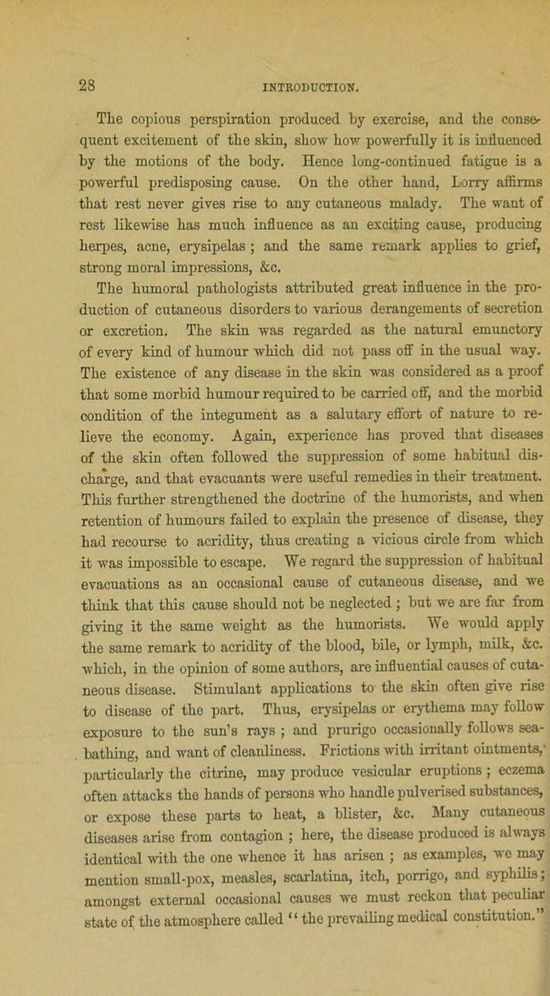 The copious perspiration produced by exercise, and tlie consé- quent excitement of the skin, show how powerfully it is induenced by the motions of the body. ïïence lung-continued fatigue is a powerful predisposing cause. On the other hand, Lorry affirms tliat rest never gives rise to any cutaneous malady. The want of rest likewise has much influence as an exciting cause, producing herpes, acné, erysipelas ; and the same remark applies to grief, strong moral impressions, &c. The humoral pathologists attributed great influence in the pro- duction of cutaneous disorders to various dérangements of sécrétion or excrétion. The skin was regarded as the natural emunctory of every kind of humour which did not pass off in the usual way. The existence of any disease in the skin was considered as a proof that some morbid humour requiredto be carried off, and the morbid condition of the integument as a salutary effort of nature to re- lieve the economy. Again, expérience has proved that diseases of the skin often followed the suppression of some habituai dis- charge, and that évacuants were useful remedies in their treatment. This further strengthened the doctrine of the humorists, and when rétention of humours failed to explain the presence of disease, they had recourse to acridity, thus creating a vicious circle from which it was impossible to escape. We regard the suppression of habituai évacuations as an occasional cause of cutaneous disease, and we t.liinl- that this cause should not be neglected ; but we are far from giving it the same weight as the humorists. We would apply the same remark to acridity of the blood, bile, or lymph, milk, &c. which, in the opinion of some authors, are infiuential causes of cuta- neous disease. Stimulant applications to the skin often give rise to disease of the part. Thus, erysipelas or erythema may follow exposure to the sun’s rays ; and prurigo oceasionally follows sea- bathing, and want of cleanliness. Frictions with irritant ointments,1 particularly the citrine, may produce vesicular éruptions ; eczema often attacks the hands of persons who handle pulverised substances, or expose these parts to heat, a blister, &c. Many cutaneous diseases arise from contagion ; here, the disease produced is alv ays identical with the one whence it has arisen ; as examples, we may mention small-pox, measles, scarlatina, itch, porrigo, and syphilis ; amongst external occasional causes we must reckon that peculiar State of the atmosphère called “ the prevailing medical constitution.”
