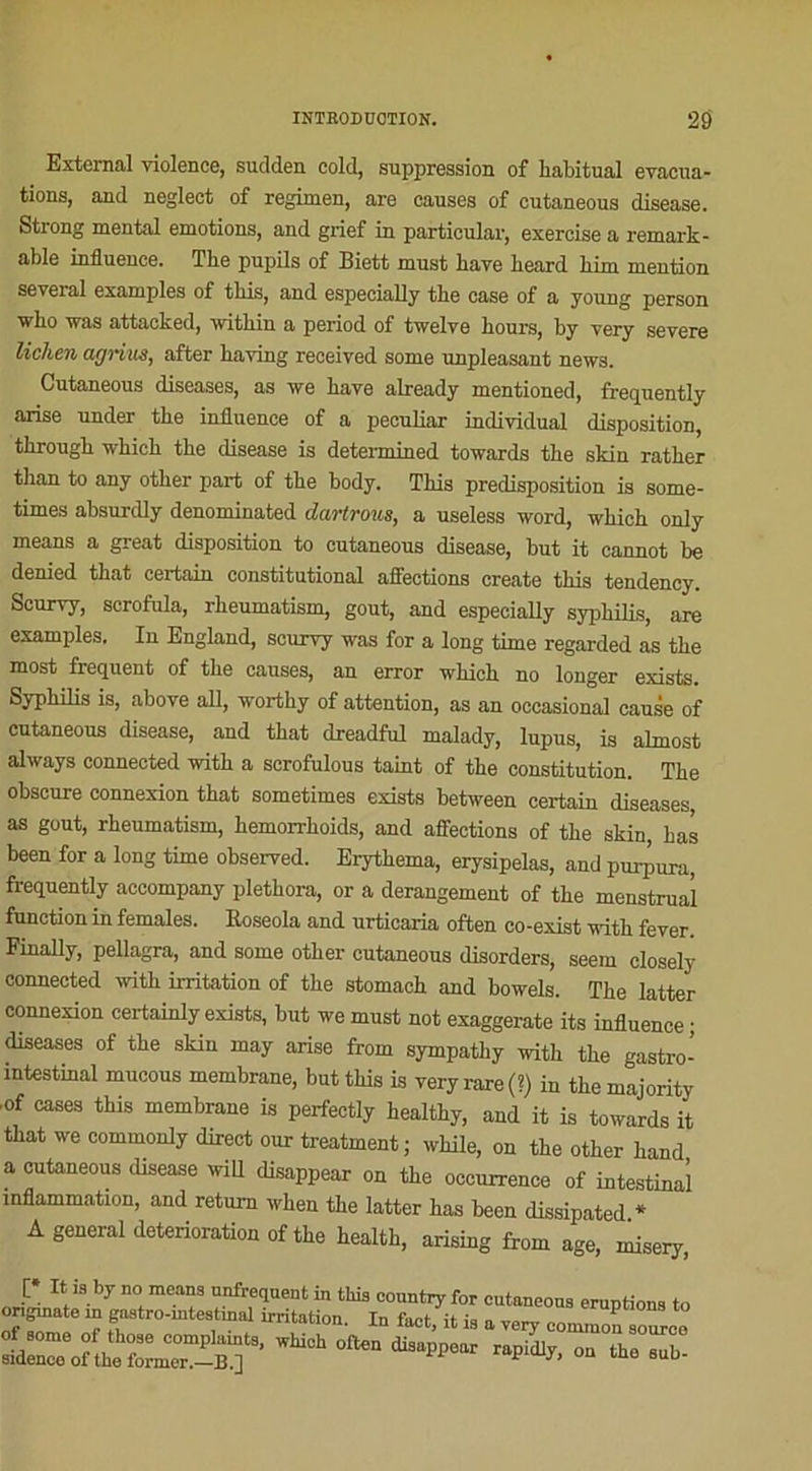 Extemal violence, sudden cold, suppression of habituai évacua- tions, and neglect of regimen, are causes of cutaneous disease. Strong mental émotions, and grief in particular, exercise a remark - able influence. The pupils of Biett must bave beard bim mention several examples of tbis, and especially tbe case of a young person who was attacked, witbin a period of twelve bours, by very severe lichen agriua, after baving received some unpleasant news. Cutaneous diseases, as we bave already mentioned, frequently arise xmder tbe influence of a peculiar individual disposition, through whicb tbe disease is determined towards tbe skin ratber than to any otber part of the body. Tbis prédisposition is some- times absurdly denominated dartrous, a useless Word, wkich only means a great disposition to cutaneous disease, but it cannot be denied tbat certain constitutional affections create tbis tendency. Scurvy, scrofula, rbeumatism, goût, and especially syphilis, are examples. In England, scurvy was for a long time regarded as tbe most frequent of tbe causes, an error which no longer exists. Sypbibs is, above ail, worthy of attention, as an occasional cause of cutaneous disease, and tbat dreadful malady, lupus, is almost always connected with a scrofulous taint of tbe constitution. Tbe obscure connexion tbat sometimes exists between certain diseases, as goût, rbeumatism, hemorrhoids, and affections of tbe skin, bas been for a long time observed. Erythema, erysipelas, and purpura, frequently accompany plethora, or a dérangement of tbe menstrual function in females. Koseola and urticaria often eo-exist with fever. Finally, pellagra, and some otber cutaneous disorders, seem closely connected with irritation of tbe stomacb and bowels. The latter connexion certainly exists, but we must not exaggerate its influence • diseases of tbe skin may arise frorn sympatky with tbe gastro- intestinal mucous membrane, but tbis is very rare (?) in tbe majority •of cases this membrane is perfectly healtby, and it is towards it tbat we commonly direct our treatment; while, on the otber band a cutaneous disease will disappear on tbe occurrence of intestinal inflammation, and retum when tbe latter bas been dissipated * A general détérioration of tbe bealtb, arising from âge, misery [* It is by no means unfrequent in tins conntry for cutaneous éruptions to ongmato in gastro-intestinal irritation. In tact, it is a very conunon souLo ^n“ ome WW°h °fen di3aPP6ar rapi<Uy’ °U the Sub-