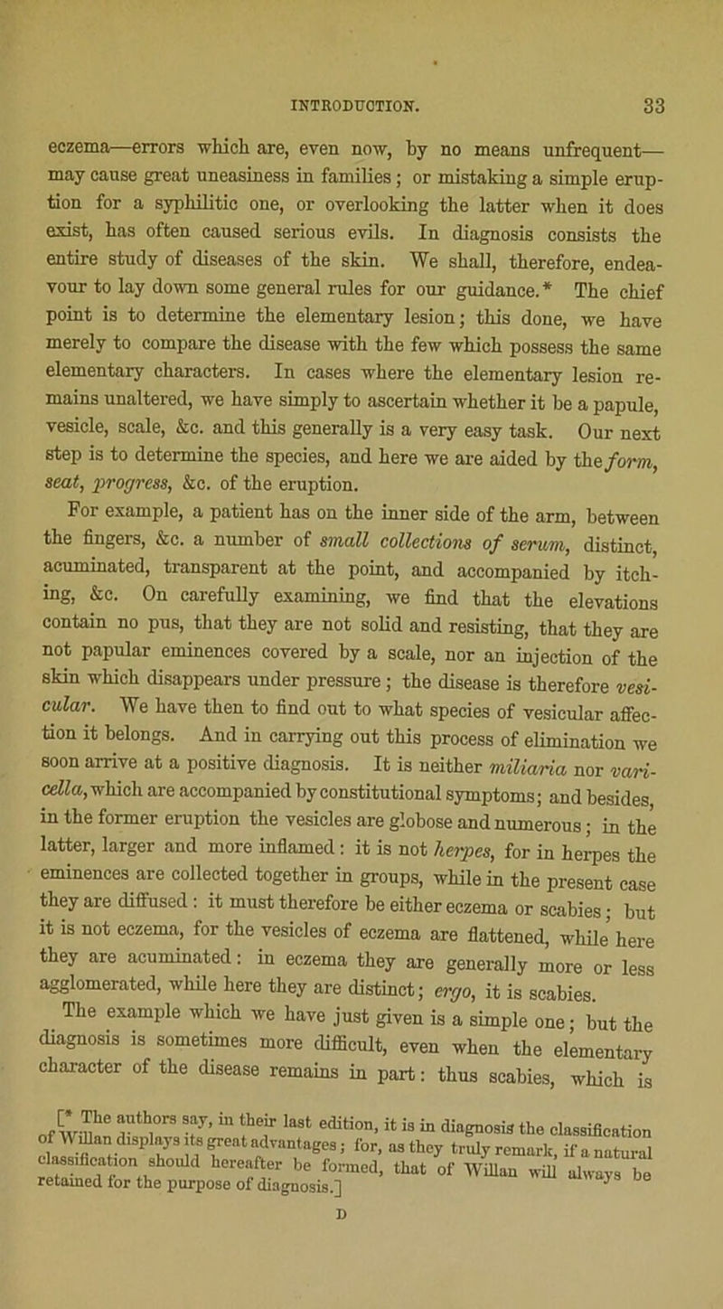 eczema—errors which aie, even now, by no means unfrequent— may cause great nneasiness in families ; or mistaking a simple érup- tion for a sypbilitic one, or overlooking tbe latter wben it does esist, bas often caused serious evils. In diagnosis consists tbe entire study of diseases of the skin. We sball, tberefore, endea- your to lay down some general rules for our guidance. * Tbe cbief point is to détermine tbe elementary lésion; tbis done, we bave merely to compare tbe disease witb tbe few which possess tbe same elementary cbaracters. In cases where tbe elementary lésion re- mains unaltered, we bave simply to ascertain whether it be a papule, vesicle, scale, &c. and tbis generally is a very easy task. Our next step is to détermine tbe species, and bere we are aided by the forin, seat, progress, &c. of tbe éruption. For example, a patient bas on tbe inner side of tbe arm, between tbe Angers, &c. a number of small collections of sérum, distinct, acuminated, transparent at tbe point, and accompanied by itch- ing, &c. On carefully examining, we find that tbe élévations contain no pus, that tbey are not solid and resisting, that they are not papular eminences covered by a scale, nor an injection of tbe skin wkich disappears under pressure ; tbe disease is tberefore vesi- cular. We bave tben to find out to wbat species of vesieular affec- tion it belongs. And in carrying out tbis process of élimination we soon arrive at a positive diagnosis. It is neitber miliaria nor vari- cella, which are accompanied by constitutional symptoms ; and besides in tbe former éruption tbe vesicles are globose andnumerous ; in tbe latter, larger and more iuflamed : it is not herpes, for in herpes tbe eminences are collected together in groups, while in tbe présent case tbey are diffused : it must therefore be eitber eczema or scabies ; but it is not eczema, for tbe vesicles of eczema are flattened, while bere they are acuminated : in eczema tbey are generally more or less agglomerated, while bere tbey are distinct; ercjo, it is scabies. Tbe example wbicb we bave just given is a simple one • but tbe diagnosis is sometimes more difficult, even wben tbe elementary character of tbe disease remains in part : tbus scabies, wbicb is of W-nhe TT T “ 77 laSt editi0n’ U iS “ dia^09is the olaesification P 7 ? advantaee6 ■ for- “3 they truly remark, if anatural classification should hereafter be foi-med, that of Wülan will always be retamed for the purpose of diagnosis.] ^ D
