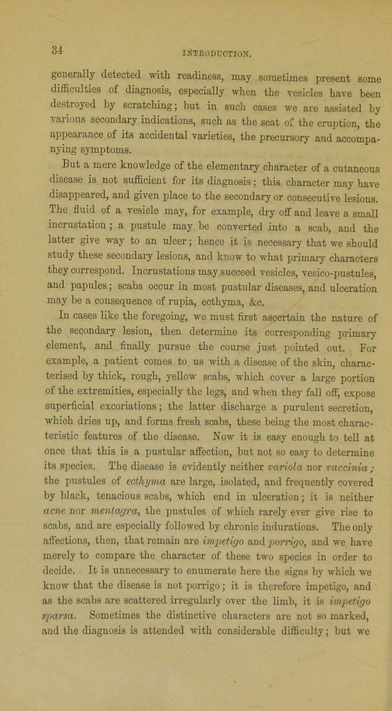 generally detected with readiness, may sometimes présent some difficultés of diagnosis, especially wlien the vesicles Lave been destroyed by scratehing; but iu such cases we are assisted by varions secondary indications, such as the seat of the éruption, the appeaaance of its accidentai vaneties, the precursory and accompa- nying symptoms. But a mere knowledge of the elementary character of a cutaneous disease is not sufficient for its diagnosis ; tliis character may hâve disappeared, and given place to the secondary or consecutive lésions. The fluid of a yesicle may, for example, dry off and leave a small incrustation ; a pustule may be converted into a scab, and the latter give way to an ulcer ; hence it is necessary that we should study these secondary lésions, and know to what primary characters they correspond. Incrustations may succeed vesicles, vesico-pustules, and papules ; scabs occur in most pustular diseases, and ulcération may be a conséquence of rupia, ecthyma, &c. In cases like the foregoing, we must first aseei-tain the nature of the secondary lésion, then détermine its corresponding primarv element, and finally pursue the course just pointed ont. For example, a patient cornes to us with a disease of the skin, ckarac- terised by tliick, rough, yellow scabs, which cover a large portion of the extremities, especially the legs, and when they fall off, expose superficial excoriations ; the latter discharge a purulent sécrétion, whioh dries up, and forms fresh scabs, these being the most charac- teristic features of the disease. Now it is easy enough to tell at once that this is a pustular affection, but not so easy to détermine its species. The disease is evidently neither variola nor vaccinia; the pustules of ectlojma are large, isolated, and frequently covered by black, tenacious scabs, which end in ulcération; it is neither acnc nor menlagra, the pustules of which rarely ever give lise to scabs, and are especially followed by ehronic indurations. The only affections, then, that remain are impétigo and porrigo, and we hâve merely to compare the character of these two species in order to décidé. It is unnecessary to enumerate here the signs by which we know that the disease is not porrigo ; it is therefore impétigo, and as the scabs are scattered irregularly over the limb, it is impétigo sparsa. Sometimes the distinctive characters are not so marked, and the diagnosis is attended with considérable difficulty ; but we