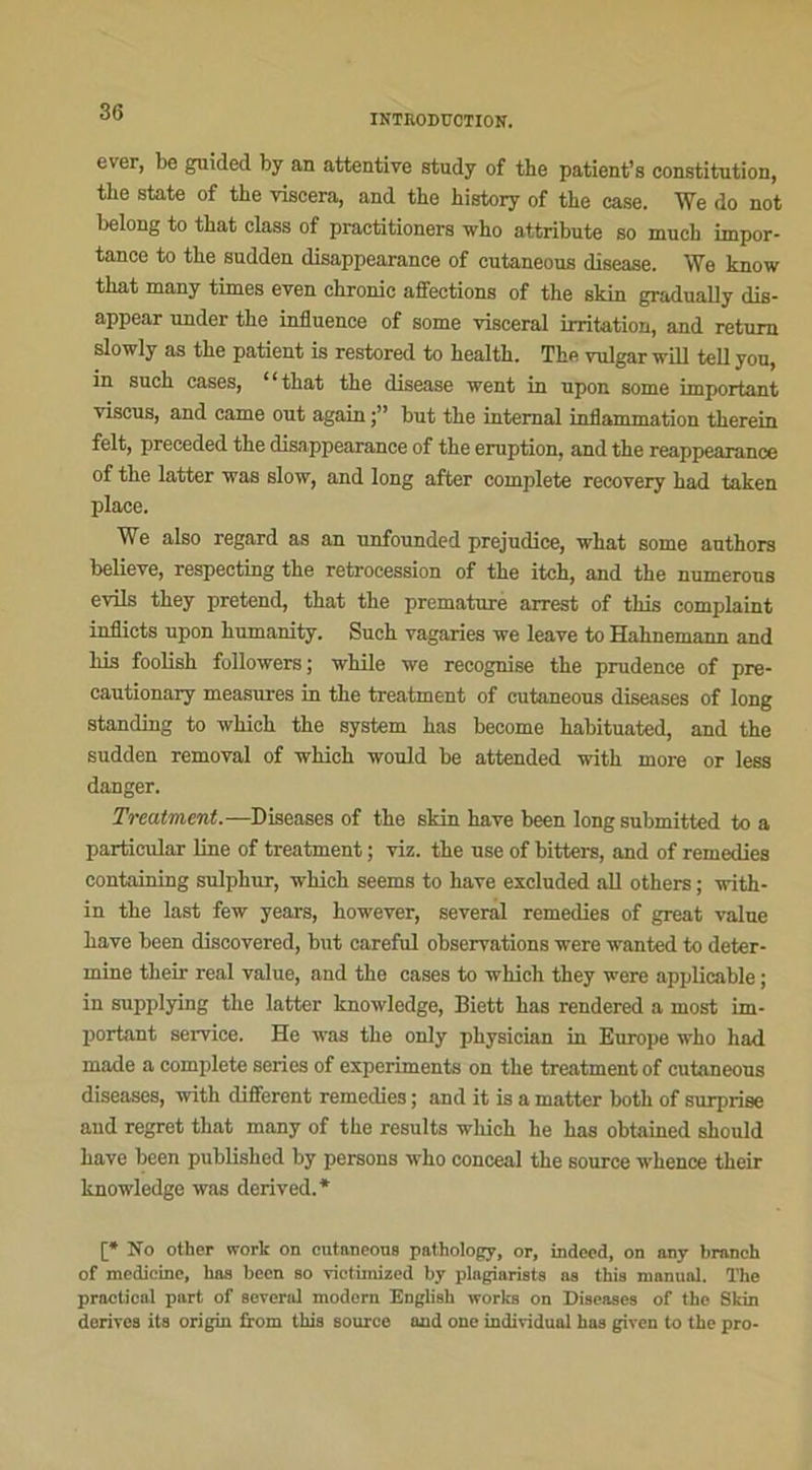 INTRODUCTION. ever, be guided by an attentive study of the patient’s constitution, tbe State of the viscera, and the history of the case. We do not belong to that class of practitioners who attribute so mucb impor- tance to the sudden disappearance of cutaneous disease. \Ye know that many times even chronic affections of the skin gradually dis- appear under the influence of some viscéral irritation, and returo slowly as the patient is restored to health. The vulgar will tell you, in such cases, “that the disease went in upon some important viscus, and came out again but the internai inflammation therein felt, preceded the disappearance of the éruption, and the reappearance of the latter was slow, and long after complété reeovery had taken place. We also regard as an unfounded préjudice, what some authors believe, respecting the rétrocession of the itch, and the numerons evils they prétend, that the prématuré arrest of this complaint inflicts upon humanity. Such vagaries we leave to Hahnemann and bis foolish followers ; while we recognise the prudence of pre- cautionary measures in the treatment of cutaneous diseases of long standing to whieh the System bas become habituated, and the sudden removal of which would be attended with more or less danger. Treatment.—Diseases of the skin hâve been long submitted to a particular line of treatment ; viz. the use of bitters, and of remedies containing sulphur, which seems to hâve excluded ail others ; with- in the last few years, however, several remedies of great value bave been discovered, but careful observations were wanted to déter- mine their real value, and the cases to which they were applicable ; in supplying the latter knowledge, Biett bas rendered a most im- portant service. He was the only physician in Europe who had made a complété sériés of experiments on the treatment of cutaneous diseases, with different remedies ; and it is a matter both of surprise and regret that many of the results which he bas obtained should bave been published by persons who conceal the source whence their knowledge was derived.* [* No other work on cutaneous pathology, or, indeed, on any branch of medicine, bas been so vietimized by plagiarists as this manual. The practical part of severid modem English Works on Diseases of the Sldn dérivés its origin from this source and one individuel has given to the pro-