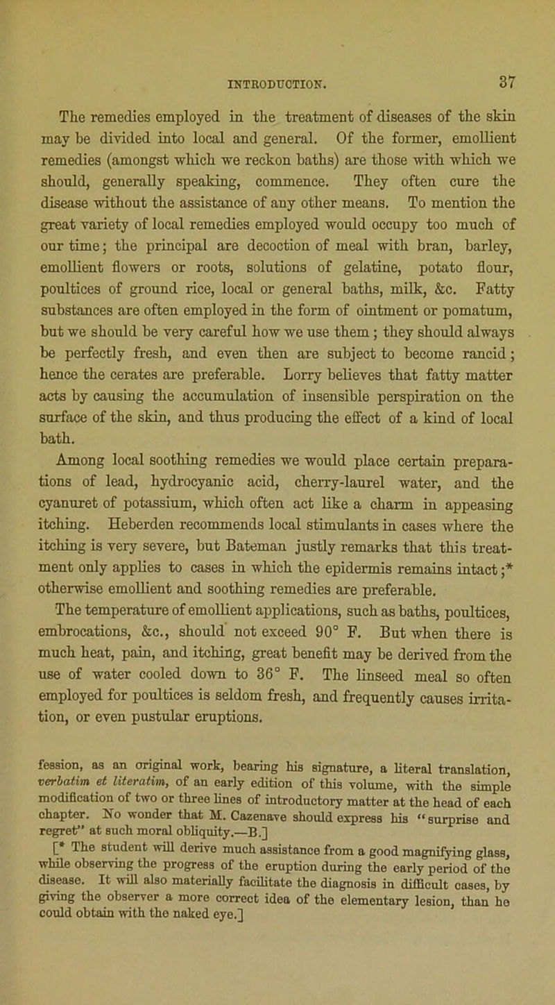 The remedies employed in the treatment of diseases of the skin may be divided into local and general. Of the former, emollient remedies (amongst which we reckon baths) are those with which we should, generally speaking, commence. They often cure the disease without the assistance of any other means. To mention the great variety of local remedies employed would occupy too much of our time ; the principal are décoction of meal with bran, barley, emollient flowers or roots, solutions of gélatine, potato flour, poultices of ground rice, local or general baths, milk, &c. Fatty substances are often employed in the form of ointment or pomatum, but we should be very careful how we use them ; they should always be perfectly fresh, and even then are subject to become rancid ; hence the cerates are préférable. Lorry believes that fatty matter acts by causing the accumulation of insensible perspiration on the surface of the skin, and tkus producing the effect of a kind of local bath. Among local soothing remedies we would place certain prépara- tions of lead, hydrocyanie acid, cherry-laurel water, and the cyanuret of potassium, which often act like a charm in appeasing itching. Heberden recommends local stimulants in cases where the itching is very severe, but Bateman justly remarks that this treat- ment only applies to cases in which the epidermis remains intact ;* otherwise emollient and soothing remedies are préférable. The température of emollient applications, such as baths, poultices, embrocations, &c., should not exceed 90° F. But when there is much beat, pain, and itching, great benefit may be derived from the use of water cooled down to 36° F. The linseed meal so often employed for poultices is seldom fresh, and frequently causes irrita- tion, or even pustular éruptions. fesaion, aa an original work, bearing his signature, a literal translation, Verbatim et literutim, of an early édition of this volume, with the simple modification of two or three Unes of introductory matter at the head of each ohapter. No wonder that M. Cazenave should express his “ surprise and regret” at Buch moral obliquity.—B.] 1 the student will dérivé much assistance from a good magnifying glass, while observing the progress of the éruption during the early period of the disease. It will also materially facilitate the diagnosis in diificult oases, by giving the observer a more correct idea of the elementary lésion, than ho could obtain with the naked eye.]