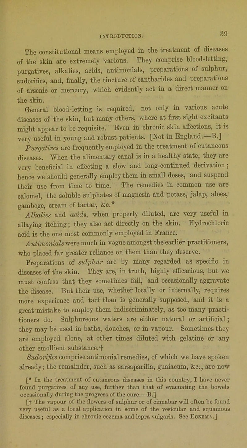 The constitutional means employed in the treatment of diseases of the skin are extremely various. They comprise blood-letting, purgatives, alkalies, acids, antimonials, préparations of sulphur, sudorifics, and, finally, the tincture of cantharides and préparations of arsenic or mercury, which evidently act in a direct inanner on the skin. General blood-letting is required, not only in various acute diseases of the skin, but many others, wliere at fîrst sight excitants migkt appear to be requisite. Even in chronic skin affections, it is very useful in young and robust patients. [Not in England.—B.] Purgatives are frequently employed in the treatment of cutaneous diseases. When the alimentary canal is in a healthy State, they are very bénéficiai in effectmg a slow and long-continued dérivation, hence ire should generally employ them in small doses, and suspend their use from time to time. The remedies in common use are calomel, the soluble sulphates of magnesia and potass, jalap, aloes, gamboge, cream of tartar, &c.* Alkalies and acids, when properly diluted, are very useful in allaying itching ; they also act direetly on the skin. Hydrochlorie acid is the one most commonly employed in France. Antimonials were much in vogue amongst the earlier practitioners, who placed far greater reliance on them than they deserve. Préparations of sulphur are by many regarded as spécifie in diseases of the skin. They are, in truth, highly efficacious, but we must confess that they sometimes fail, and oecasionally aggravate the disease. But their use, whether locally or intemally, requires more expérience and tact than is generally supposed, and it is a great mistake to employ them indiscriminately, as too many practi- tioners do. Sulphureous waters are either natural or artifieial ; they may be used in baths, douches, or in vapour. Sometimes they are employed alone, at other times diluted with gélatine or any other emollient substance. + Sudorifics comprise antimonial remedies, of which we hâve spoken already; the remainder, such as sarsaparilla, guaiacum, &c., are now [* In the treatment of eutaneou9 diseases in this country, I hâve never found purgatives of any use, further than that of evacuating the bowels oecasionally during the progress of the cure.—B.] [t The vapour of the flowers of sulphur or of cinnabar will often be found very U9eful as a local application in some of the veaicular and squamous diseases; especially in chronic eczema andlepra vulgaris. See Eczema.]