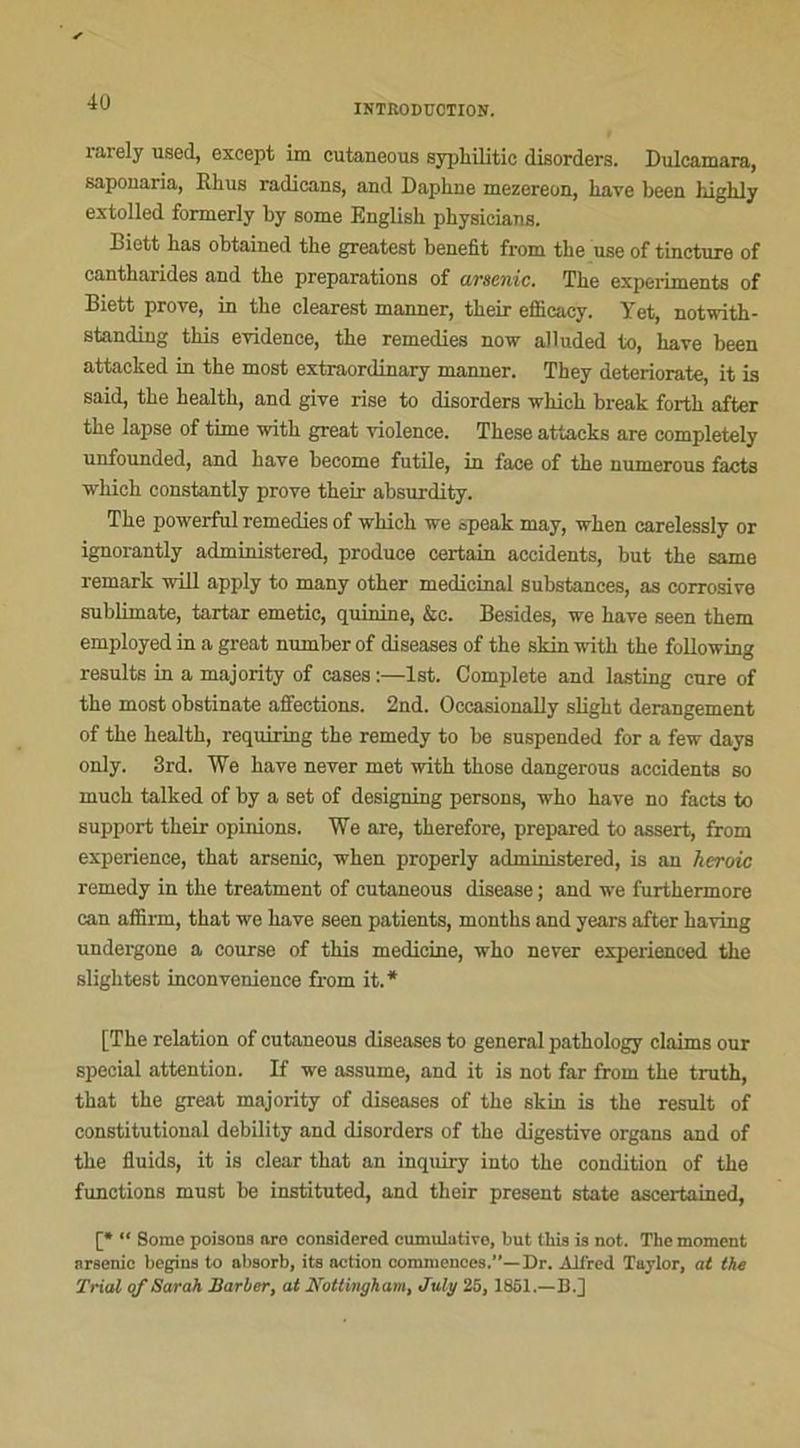 INTRODUCTION. rarely used, except im cutaneous syphilitic disorders. Dulcamara, saponaria, Rhus radicans, and Daphné mezereon, hâve been highly extolled formerly by some English physicians. Biett has obtained the greatest benefit from the use of tincture of cantharides and the préparations of arsenic. The experiments of Biett prove, in the clearest manner, their efficaey. Tet, notwith- standing this evidence, the remedies now alluded to, hâve been attacked in the most extraordinary manner. They deteriorate, it is said, the health, and give rise to disorders wliich break forth after the lapse of time with great violence. These attacks are completely unfounded, and hâve become futile, in face of the numerous facts which constantly prove their absurdity. The powerful remedies of which we speak may, when carelessly or ignorantly administered, produce certain accidents, but the same remark will apply to many other médicinal substances, as corrosive sublimate, tartar emetic, quinine, &c. Besides, we bave seen them employed in a great number of diseases of the skin with the following résulta in a majority of cases :—lst. Complété and lasting cure of the most obstinate affections. 2nd. Occasionally slight dérangement of the health, requiring the remedy to be suspended for a few days only. 3rd. We hâve never met with those dangerous accidents so much talked of by a set of designing persons, who hâve no facts to support their opinions. We are, therefore, prepared to assert, from expérience, that arsenic, when properly administered, is an heroic remedy in the treatment of cutaneous disease ; and we furthermore can affirm, that we hâve seen patients, months and years after having undergone a course of this medicine, who never experienced the slightest inconvenience from it.* [The relation of cutaneous diseases to general pathology daims our spécial attention. If we assume, and it is not far from the truth, that the great majority of diseases of the skin is the resuit of constitutional debility and disorders of the digestive organs and of the fluids, it is clear that an inquiry into the condition of the functions must be instituted, and their présent State ascertained, [* “ Some poisons are considered cumulative, but this is not. The moment arsenic begius to absorb, its action commences.'’— Dr. Alfred Taylor, at the Trial of Sarah Barber, at Nottingham, Julg 25,1861.—B.]
