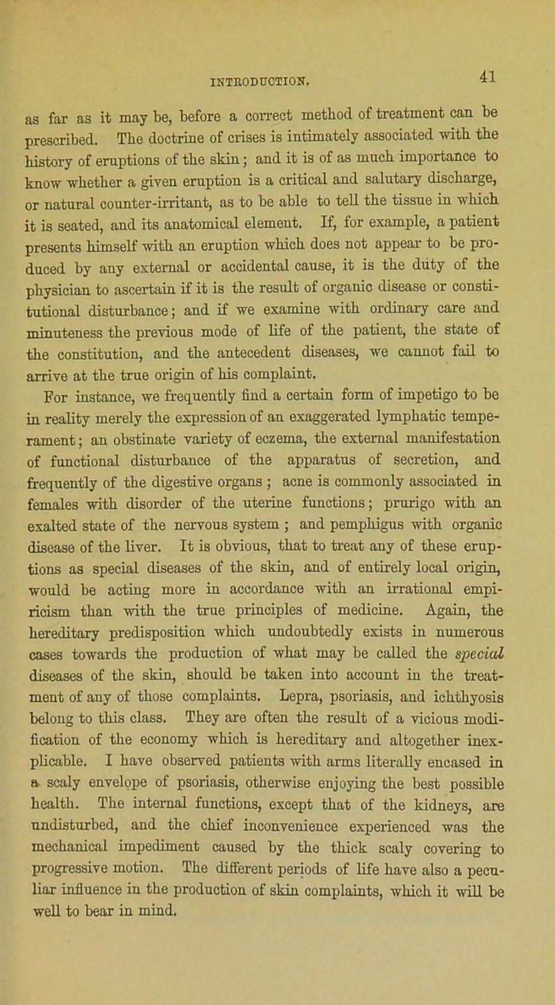 as far as it may be, before a correct metbod of treatment can be prescribed. Tbe doctrine of crises is intimately associated with tbe liistory of éruptions of tbe skin ; and it is of as niucb importance to know whether a giyen éruption is a critical and salutary discbarge, or natural counter-irritant, as to be able to tell tbe tissue in wbicb it is seated, and its anatomical element. K, for example, a patient présents bimself witb an éruption wbicb does not appear to be pro- duced by any extemal or accidentai cause, it is tbe diity of tbe pbysician to ascertain if it is tbe resuit of organic disease or consti- tutional disturbance; and if we examine witb ordinary care and minuteness tbe previous mode of life of tbe patient, tbe state of tbe constitution, and tbe antécédent diseases, we cannot fail to arrive at tbe true origin of bis complaint. For instance, we frequently find a certain form of impétigo to be in reality merely tbe expression of an exaggerated lympbatic tempé- rament ; an obstinate variety of eczema, tbe external manifestation of functional disturbance of tbe apparatus of sécrétion, and frequently of tbe digestive organs ; acné is commonly associated in females witb disorder of tbe uterine functions; prurigo witb an exalted state of tbe nervous System ; and pempbigus witb organic disease of tbe liver. It is obvious, tbat to treat any of tbese érup- tions as spécial diseases of tbe skin, and of entirely local origin, would be acting more in accordance witb an irrational empi- ricism tban witb tbe true principles of medicine. Again, tbe bereditary prédisposition wbicb undoubtedly exists in numerous cases towards tbe production of wbat may be called tbe spécial diseases of tbe skin, sbould be taken into account in tbe treat- ment of any of tbose complaints. Lepra, psoriasis, and icbtbyosis belong to tbis class. Tbey are often tbe resuit of a vicious modi- fication of tbe economy wbicb is bereditary and altogetber inex- plicable. I bave observed patients witb arms literally encased in a scaly envelope of psoriasis, otberwise enjoying tbe best possible bealtb. The internai functions, except tbat of tbe kidneys, are undisturbed, and tbe chief inconvenience experienced was tbe mechanical impediment caused by tbe thick scaly covering to progressive motion. Tbe different periods of life bave also a pecu- liar influence in the production of skin complaints, wbicb it will be well to bear in mind.