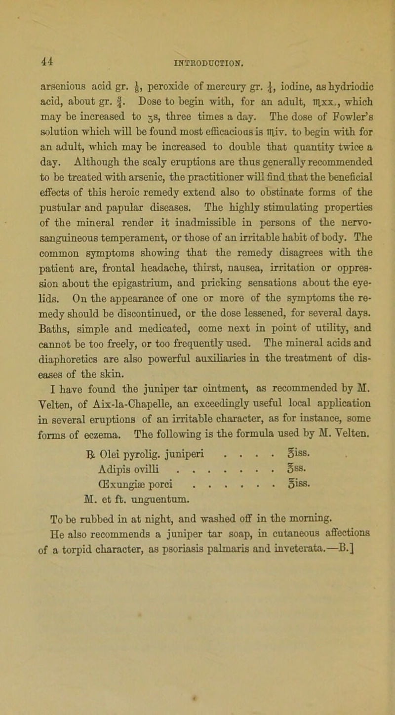 arsenious acid gr. J, peroxide of mercury gr. J, iodine, as bydriodic acid, about gr. §. Dose to begin -witb, for an adult, nixx., winch may be increased to 5s, tbree times a day. The dose of Fowler’s solution winch will be found most efficacious is lîliv. to begin with for an adult, wliich may be increased to double tbat quantity twice a day. Altbougb tbe scaly éruptions are thus generally recommended to be treated witb arsenic, tbe practitioner will find tbat tbe bénéficiai elfects of this beroic remedy extend also to obstinate forms of tbe pustular and papular diseases. Tbe bigbly stimulating properties of tbe minerai render it inadmissible in persons of tbe nervo- sanguineous tempérament, or those of an irritable babit of body. Tbe common symptoms skowing tbat tbe remedy disagrees with tbe patient are, frontal beadacbe, tbirst, nausea, irritation or oppres- sion about tbe epigastrium, and pricking sensations about tbe eye- lids. On tbe appearanee of one or more of tbe symptoms tbe re- medy sbould be diseontinued, or tbe dose lessened, for several days. Baths, simple and medicated, corne next in point of utility, and cannot be too freely, or too frequently used. Tbe minerai acids and diapboretics are also powerful auxiliaries in tbe treatment of dis- eases of tbe skin. I bave found tbe juniper tar ointment, as recommended by M. Velten, of Aix-la-Cbapelle, an exceedingly useful local application in several éruptions of an irritable cbaracter, as for instance, some forms of eczema. Tbe following is tbe formula used by M. Yelten. R Olei pyrolig. juniperi .... 5 iss. Adipis ovilli 588- Œxungiæ porci ...... S*88- M. et ft. unguentum. To be rubbed in at nigbt, and washed off in tbe moming. He also recommends a juniper tar soap, in cutaneous affections of a torpid cbaracter, as psoriasis palmaris and inveterata.—B.]